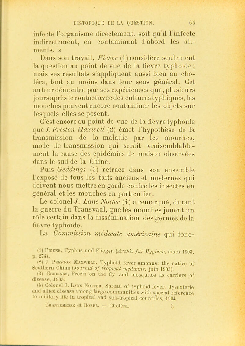 infecte l'organisme directement, soit qu'il l'infecte indirectement, en contaminant d'abord les ali- ments. » Dans son travail, Ficker (1) considère seulement la question au point de vue de la fièvre typhoïde ; mais ses résultats s'appliquent aussi bien au cho- léra, tout au moins dans leur sens général. Cet auteur démontre par ses expériences que, plusieurs jours après le contac t avec des cultures typhiq ues, les mouches peuvent encore contaminer les objets sur lesquels elles se posent. C'est encore au point de vue de la fièvre typhoïde que J. Presto7i Maxwell {2) émet l'hypothèse de la transmission de la maladie par les mouches, mode de transmission qui serait vraisemblable- ment la cause des épidémies de maison observées dans le sud de la Chine. Puis Geddings (3) retrace dans son ensemble l'exposé de tous les faits anciens et modernes qui doivent nous mettre en garde contre les insectes en général et les mouches en particulier. Le colonel/. Lane Notter (4) a remarqué, durant la guerre du Transvaal, que les mouches jouent un rôle certain dans la dissémination des germes de la fièvre typhoïde. La Commission médicale américaine qui fonc- (1) FiCKEii, Typhus und Fliegen [Arcldo filr Hygiène, mars 1903, p. 274). (2) J. Preston Maxwell, Typhoïd fever amongst the native of Southern China {Journal of tropical medicine, juin 1903). (3) Geddings, Précis on the lly and mosquitos as carriers of diîease, 1903. (i) Colonel .1. L.WE Notter, Spread of typlioïd fever, dysenterie and allied disease arnong large communities with spécial référence to luilitary life in tropical and sub-tropical countries, 1904. Ciia.ntemesse ef Uorel. — Choléra. 5