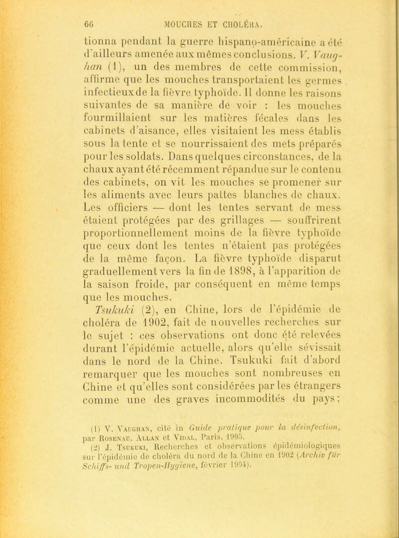 tionna pendant la guerre hispano-américaine a été d'ailleurs amenée aux mômes conclusions. V. Vaug- lian (1), un des membres de cette commission, affirme que les mouches transportaient les germes infectieuxde la fièvre typhoïde. Il donne les raisons suivantes de sa manière de voir : les mouches fourmillaient sur les matières fécales dans les cabinets d'aisance, elles visitaient les mess établis sous latente et se nourrissaient des mets préparés pour les soldats. Dans quelques circonstances, de la chaux ayant été récemment répandue sur le contenu des cabinets, on vit les mouches se promener sur les aliments avec leurs pattes blanches de chaux. Les officiers — dont les tentes servant de mess étaient protégées par des grillages — souffrirent proportionnellement moins de la fièvre typhoïde que ceux dont les tentes n'étaient pas protégées de la même façon. La fièvre typhoïde disparut graduellement vers la fin de 1898, à l'apparition de la saison froide, par conséquent en même temps que les mouches. Tsukiiki (2), en Chine, lors de l'épidémie de choléra de 1902, fait de nouvelles recherches sur le sujet : ces observations ont donc été relevées durant l'épidémie actuelle, alors qu'elle sévissait dans le nord de la Chine. Tsukuki fait d'abord remarquer que les mouches sont nombreuses en Chine et qu'elles sont considérées parles étrangers comme une des graves incommodités du pays; (1) V. Vaighan, cito in Guide pratique pour la tie'sinfeclion, par RosENAU. âllax et Vidai,, Paris. J'JO.). (i) J. Tsukuki, Recherches et observations épidémiologiques sur l'épidoniic de choltira du nord de la Cliine en 1902 {Archio filr Schiffs- und Tropen-Il>j[/iene, février l'JO-4).