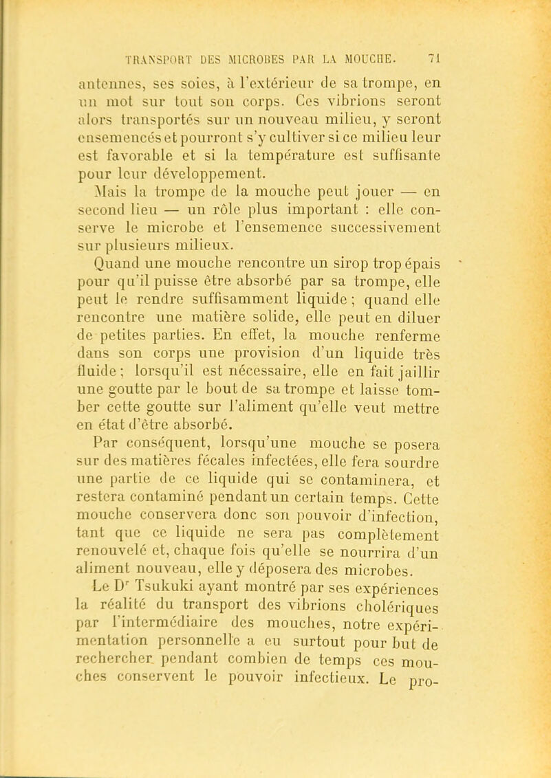 antennes, ses soies, à l'extérieur de sa trompe, en mi mot sur tout son corps. Ces vibrions seront aloi's transportés sur un nouveau milieu, y seront ensemencés et pourront s'y cultiver si ce milieu leur est favorable et si la température est suffisante pour leur développement. ^lais la trompe de la mouche peut jouer — en second lieu — un rôle plus important : elle con- serve le microbe et l'ensemence successivement sur plusieurs milieux. Quand une mouche rencontre un sirop trop épais pour qu'il puisse être absorbé par sa trompe, elle peut le rendre suffisamment liquide ; quand elle rencontre une matière solide, elle peut en diluer de petites parties. En effet, la mouche renferme dans son corps une provision d'un liquide très fluide; lorsqu'il est nécessaire, elle en fait jaillir une goutte par le bout de sa trompe et laisse tom- ber cette goutte sur l'aliment qu'elle veut mettre en état d'être absorbé. Par conséquent, lorsqu'une mouche se posera sur des matières fécales infectées, elle fera sourdre une partie de ce liquide qui se contaminera, et restera contaminé pendant un certain temps. Cette mouche conservera donc son pouvoir d'infection, tant que ce liquide ne sera pas complètement renouvelé et, chaque fois qu'elle se nourrira d'un aliment nouveau, elle y déposera des microbes. Le D Tsukuki ayant montré par ses expériences la réalité du transport des vibrions cholériques par l'intermédiaire des mouches, notre expéri- mentation personnelle a eu surtout pour but de rechercher pendant combien de temps ces mou- ches conservent le pouvoir infectieux. Le pro-