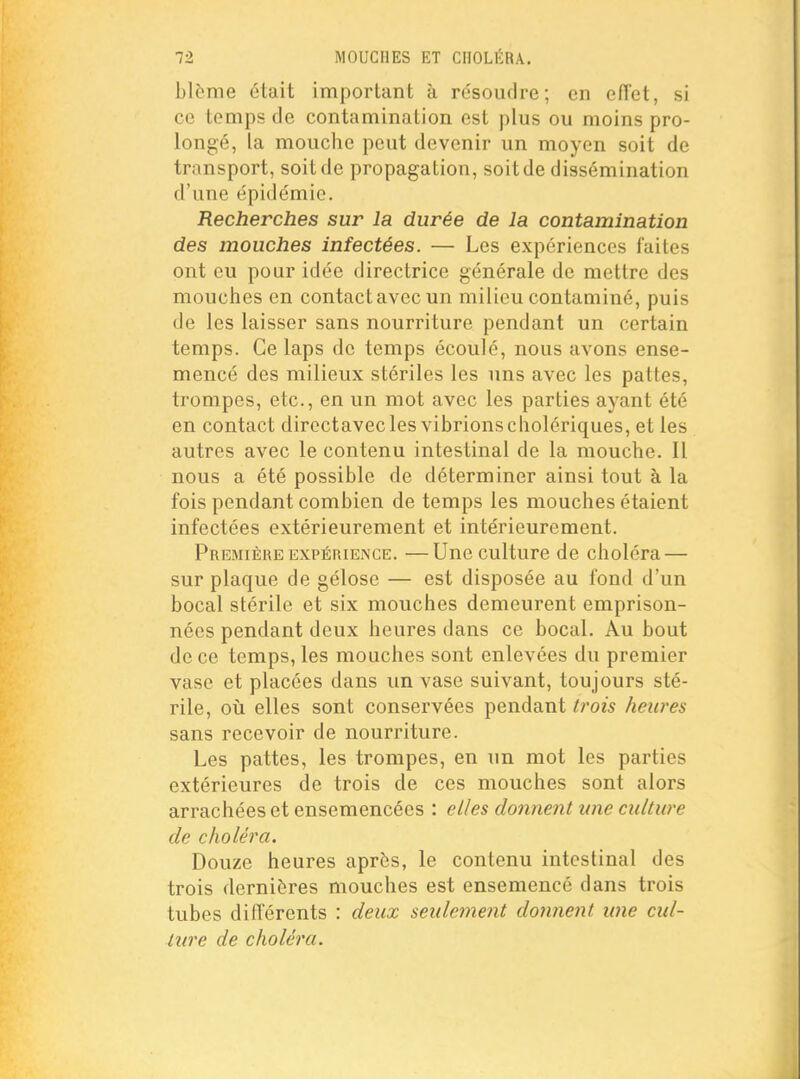 blême était important à résoudre; en eiïct, si ce temps de contamination est plus ou moins pro- longé, la mouche peut devenir un moyen soit de transport, soit de propagation, soit de dissémination d'une épidémie. Recherches sur la durée de la contamination des mouches infectées. — Les expériences faites ont eu pour idée directrice générale de mettre des mouches en contact avec un milieu contaminé, puis de les laisser sans nourriture pendant un certain temps. Ce laps de temps écoulé, nous avons ense- mencé des milieux stériles les uns avec les pattes, trompes, etc., en un mot avec les parties ayant été en contact diroctavec les vibrions cholériques, et les autres avec le contenu intestinal de la mouche. Il nous a été possible de déterminer ainsi tout à la fois pendant combien de temps les mouches étaient infectées extérieurement et intérieurement. Première EXPÉRIENCE. —Une culture de choléra — sur plaque de gélose — est disposée au fond d'un bocal stérile et six mouches demeurent emprison- nées pendant deux heures dans ce bocal. Au bout de ce temps, les mouches sont enlevées du premier vase et placées dans un vase suivant, tou jours sté- rile, 011 elles sont conservées pendant trois heures sans recevoir de nourriture. Les pattes, les trompes, en un mot les parties extérieures de trois de ces mouches sont alors arrachées et ensemencées : elles donnent une culture de choléra. Douze heures après, le contenu intestinal des trois dernières mouches est ensemencé dans trois tubes différents : deux seulement donnent une cul- ture de choléra.