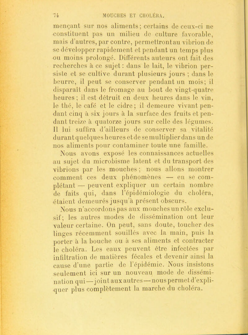 men(;.ant sur nos aliments ; certains de ceux-ci ne constituent pas un milieu de culture favorable, mais d'autres, par contre, permettrontau vibrion de se développer rapidement et pendant un temps plus ou moins prolongé. Diflerents auteurs ont fait des recherches à ce sujet : dans le lait, le vibrion per- siste et se cultive durant plusieurs jours ; dans le beurre, il peut se conserver pendant un mois; il disparait dans le fromage au bout de vingt-quatre heures ; il est détruit en deux heures dans le vin, le thé, le café et le cidre; il demeure vivant pen- dant cinq à six jours à la surface des fruits et pen- dant treize à quatorze jours sur celle des légumes. Il lui sufhra d'ailleurs de conserver sa vitalité durant quelques heures et de se multiplier dans un de nos aliments pour contaminer toute une famille. Nous avons exposé les connaissances actuelles au sujet du microbisme latent et du transport des vibrions par les mouches ; nous allons montrer comment ces deux phénomènes — en se com- plétant — peuvent expliquer un certain nombre de faits qui, dans l'épidéniiologie du choléra, étaient demeurés jusqu'à présent obscurs. Nous n'accordons pas aux mouches un rôle exclu- sif; les autres modes de dissémination ont leur valeur certaine. On peut, sans doute, toucher des linges récemment souillés avec la main, puis la porter à la bouche ou à ses aliments et contracter le choléra. Les eaux peuvent être infectées par infiltration de matières fécales et devenir ainsi la cause d'une partie de l'épidémie. Nous insistons seulement ici sur un nouveau mode de dissémi- nation qui—joint aux autres — nous permet d'expli- quer plus complètement la marche du choléra.