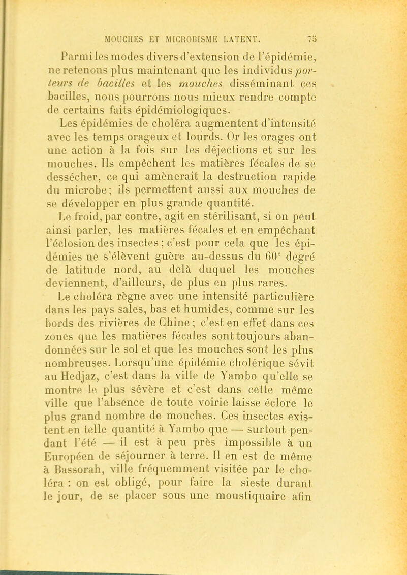 Parmi les modes divers d'extension de répidcmic, ne retenons plus maintenant que les individus/jor- teurs de bacilles et les mouches disséminant ces bacilles, nous pourrons nous mieux rendre compte de certains faits épidémiologiques. Les épidémies de choléra augmentent d'intensité avec les temps orageux et lourds. Or les orages ont une action à la fois sur les déjections et sur les mouches. Ils empêchent les matières fécales de se dessécher, ce qui amènerait la destruction rapide du microbe; ils permettent aussi aux mouches de se développer en plus grande quantité. Le froid, par contre, agit en stérilisant, si on peut ainsi parler, les matières fécales et en empêchant l'éclosion des insectes ; c'est pour cela que les épi- démies ne s'élèvent guère au-dessus du 60° degré de latitude nord, au delà duquel les mouches deviennent, d'ailleurs, de plus en plus rares. Le choléra règne avec une intensité particulière dans les pays sales, bas et humides, comme sur les bords des rivières de Chine ; c'est en eft'et dans ces zones que les matières fécales sont toujours aban- données sur le sol et que les mouches sont les plus nombreuses. Lorsqu'une épidémie cholérique sévit au Hedjaz, c'est dans la ville de Yambo qu'elle se montre le plus sévère et c'est dans cette môme ville que l'absence de toute voirie laisse éclore le plus grand nombre de mouches. Ces insectes exis- tent en telle quantité à Yambo que — surtout pen- dant l'été — il est à peu près impossible à un Européen de séjourner à terre. 11 en est de même à Bassorah, ville fréquemment visitée par le cho- léra : on est obligé, pour faire la sieste durant le jour, de se placer sous une moustiquaire afin