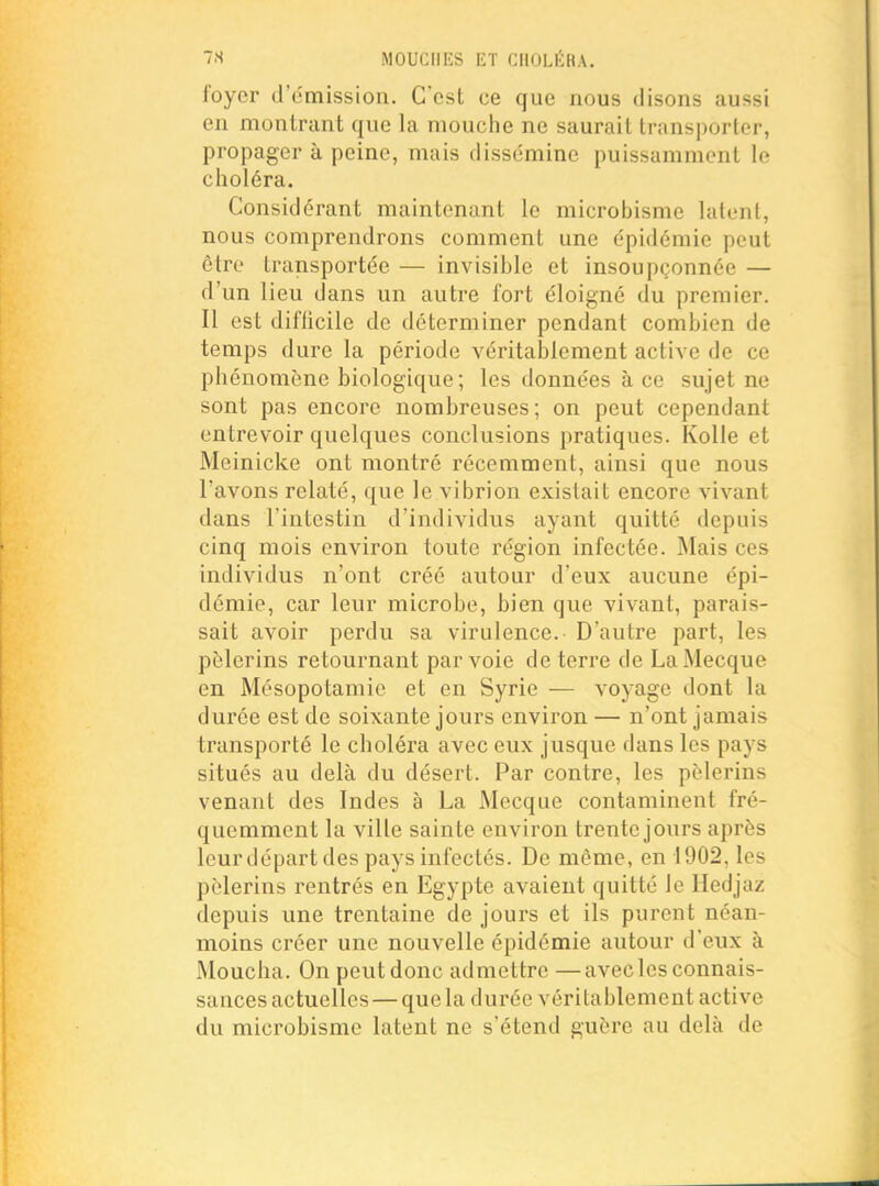 foyer d'émission. C'est ce que nous disons aussi en montrant que la mouche ne saurait transporter, propager à peine, mais disse'mine puissamment le choléra. Considérant maintenant le microbisme lulonl, nous comprendrons comment une épidémie peut être transportée — invisible et insoupçonnée — d'un lieu dans un autre fort éloigné du premier. Il est difficile de déterminer pendant combien de temps dure la période véritablement active de ce phénomène biologique ; les données à ce sujet ne sont pas encore nombreuses; on peut cependant entrevoir quelques conclusions pratiques. KoUe et Meinicke ont montré récemment, ainsi que nous l'avons relaté, que le vibrion existait encore vivant dans l'intestin d'individus ayant quitté depuis cinq mois environ toute région infectée. Mais ces individus n'ont créé autour d'eux aucune épi- démie, car leur microbe, bien que vivant, parais- sait avoir perdu sa virulence. D'autre part, les pèlerins retournant par voie de terre de La Mecque en Mésopotamie et en Syrie — voyage dont la durée est de soixante jours environ — n'ont jamais transporté le choléra avec eux jusque dans les pays situés au delà du désert. Par contre, les pèlerins venant des Indes à La Mecque contaminent fré- quemment la ville sainte environ trente jours après leur départ des pays infectés. De même, en 1902, les pèlerins rentrés en Egypte avaient quitté le Hedjaz depuis une trentaine de jours et ils purent néan- moins créer une nouvelle épidémie autour d'eux à Moucha. On peut donc admettre —avec les connais- sances actuelles— que la durée véritablement active du microbisme latent ne s'étend guère au delà de