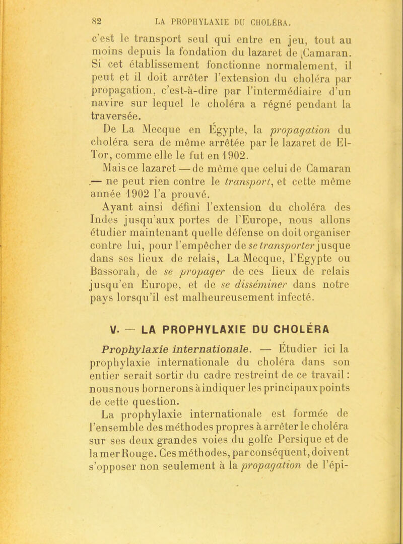 c'est le transport seul qui entre en jeu, tout au moins depuis la fondation du lazaret de ^Camaran. Si cet établissement fonctionne normalement, il peut et il doit arrêter l'extension du choléra par propagation, c'est-à-dire par l'intermédiaire d'un navire sur lequel le choléra a régné pendant la traversée. De La Mecque en Egypte, la propagation du choléra sera de même arrêtée par le lazaret de El- ïor, comme elle le fut en 1902. Mais ce lazaret — de môme que celui de Camaran .— ne peut rien contre le transport, et cette même année 1902 l'a prouvé. Ayant ainsi défini l'extension du choléra des Indes jusqu'aux portes de l'Europe, nous allons étudier maintenant quelle défense on doit organiser contre lui, pour l'empêcher de se ^?'ans;jo?'^e?'jusque dans ses lieux de relais, La Mecque, l'Egypte ou Bassorah, de se propager de ces lieux de relais jusqu'en Europe, et de se disséminer dans notre pays lorsqu'il est malheureusement infecté. V. — LA PROPHYLAXIE DU CHOLÉRA Prophylaxie internationale. — Étudier ici la prophylaxie internationale du choléra dans son entier serait sortir du cadre restreint de ce travail : nousnous bornerons àindiquer les principaux points de cette question. La prophylaxie internationale est formée de l'ensemble des méthodes propres à arrêter le choléra sur ses deux grandes voies du golfe Persique et de lamerRouge. Ces méthodes, parconséquent, doivent s'opposer non seulement à la propagation de l'épi-