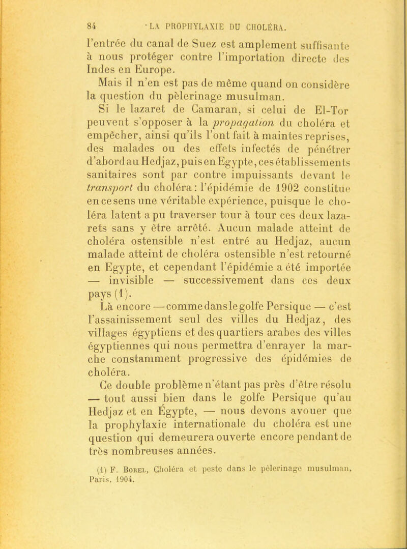 l'entrée du canal de Suez est amplement suffisante à nous protéger contre l'importation directe des Indes en Europe. Mais il n'en est pas de môme quand on considère la question du pèlerinage musulman. Si le lazaret de Gamaran, si celui de El-Tor peuvent s'opposer à la propaç/alion du choléra et empêcher, ainsi qu'ils l'ont fait à maintes reprises, des malades ou des effets infectés de pénétrer d'abordauHcd jaz,puisen Egypte, ces établissements sanitaires sont par contre impuissants devant le transport du choléra: l'épidémie de 1902 constitue en ce sens une véritable expérience, puisque le cho- léra latent a pu traverser tour à tour ces deux laza- rets sans y être arrêté. Aucun malade atteint de choléra ostensible n'est entré au Hedjaz, aucun malade atteint de choléra ostensible n'est retourné en Egypte, et cependant l'épidémie a été importée — invisible — successivement dans ces deux pays(l). Là encore —comme dans le golfe Persique — c'est l'assainissement seul des villes du Hedjaz, des villages égyptiens et des quartiers arabes des villes égyptiennes qui nous permettra d'enrayer la mar- che constamment progressive des épidémies de choléra. Ce double problème n'étant pas près d'être résolu — tout aussi bien dans le golfe Persique qu'au Hedjaz et en Egypte, — nous devons avouer que la prophylaxie internationale du choléra est une question qui demeurera ouverte encore pendant de très nombreuses années. (1) F. BoREL, Glioléra cl peste dans le pèlerinage musulman, Paris, 1904.