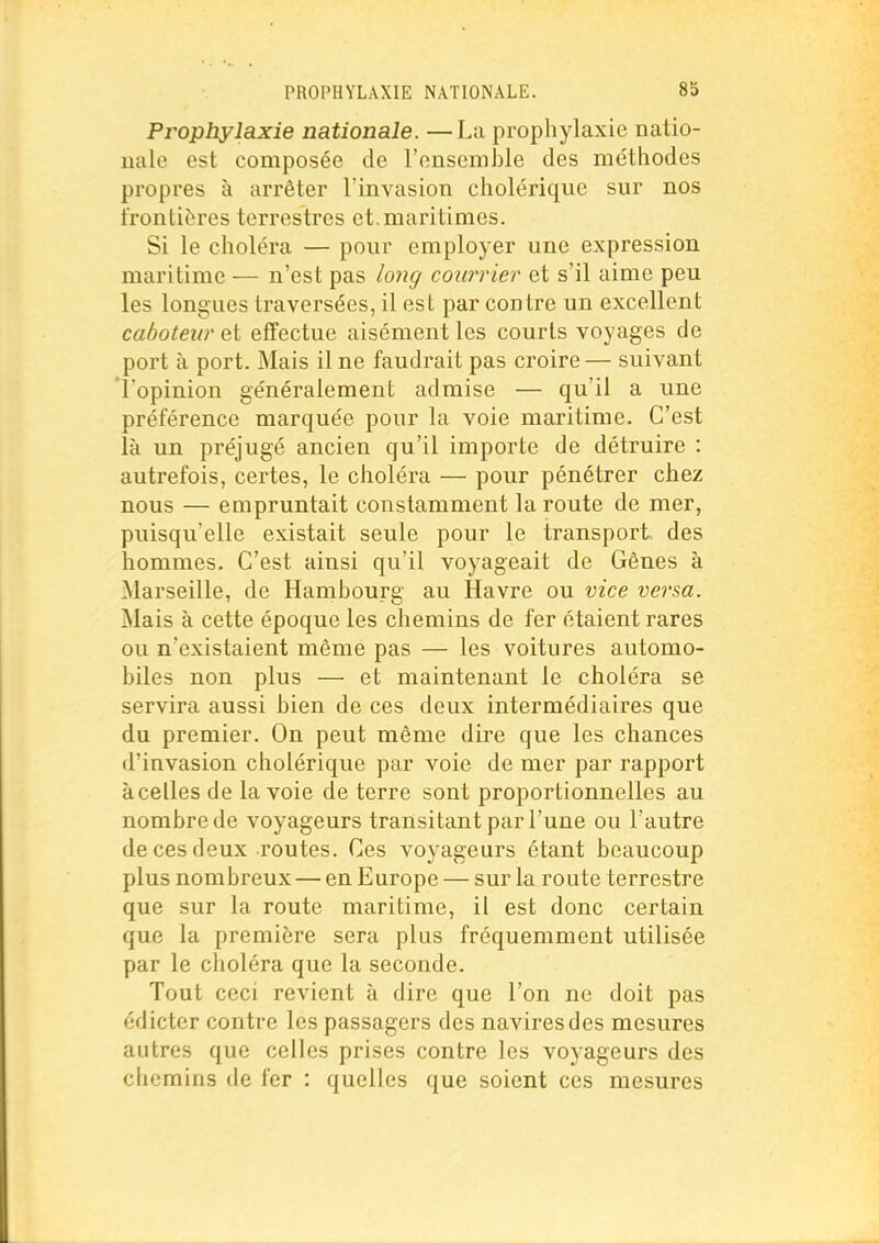 Prophylaxie nationale. —La prophylaxie natio- ualc est composée de l'ensemble des rae'thodes propres à arrêter l'invasion cholérique sur nos frontières terrestres et.maritimes. Si le choléra — pour employer une expression maritime — n'est pas loiîg courrier et s'il aime peu les longues traversées, il est par con tre un excellent caboteur et effectue aisément les courts voyages de port à port. Mais il ne faudrait pas croire— suivant l'opinion généralement admise — qu'il a une préférence marquée pour la voie maritime. C'est là un préjugé ancien qu'il importe de détruire : autrefois, certes, le choléra — pour pénétrer chez nous — empruntait constamment la route de mer, puisqu'elle existait seule pour le transport des hommes. C'est ainsi qu'il voyageait de Gênes à Marseille, de Hambourg au Havre ou vice versa. Mais à cette époque les chemins de fer étaient rares ou n'existaient même pas — les voitures automo- biles non plus — et maintenant le choléra se servira aussi bien de ces deux intermédiaires que du premier. On peut même dire que les chances d'invasion cholérique par voie de mer par rapport à celles de la voie de terre sont proportionnelles au nombre de voyageurs transitant par l'une ou l'autre de ces deux routes. Ces voyageurs étant beaucoup plus nombreux — en Europe — sur la route terrestre que sur la route maritime, il est donc certain que la première sera plus fréquemment utilisée par le choléra que la seconde. Tout ceci revient à dire que l'on ne doit pas édicter contre les passagers des navires des mesures autres que celles prises contre les voyageurs des chemins de fer : quelles que soient ces mesures