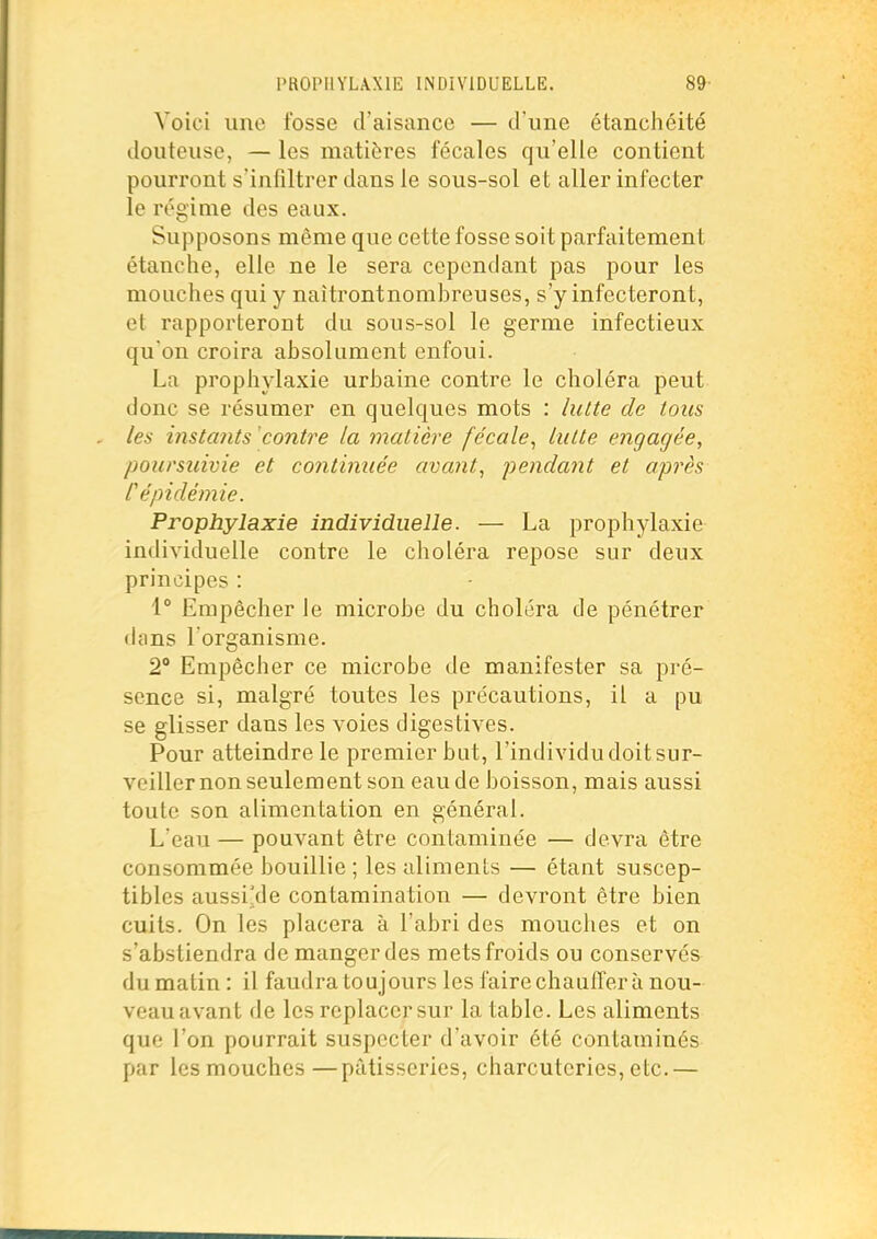 PROPHYLAXIE INDIVIDUELLE. 89- Voici une fosse d'aisance — d'une étanchéité douteuse, — les matières fécales qu'elle contient pourront s'infiltrer dans le sous-sol et aller infecter le régime des eaux. Supposons même que cette fosse soit parfaitement étanche, elle ne le sera cependant pas pour les mouches qui y naîtrontnombreuses, s'y infecteront, et rapporteront du sous-sol le germe infectieux qu'on croira absolument enfoui. La prophylaxie urbaine contre le choléra peut donc se résumer en quelques mots : lutte de tous les instants contre la matière fécale, lutte engagée, poursuivie et continuée avant, pendant et après C épidémie. Prophylaxie individuelle. — La prophylaxie individuelle contre le choléra repose sur deux principes : 1° Empêcher le microbe du choléra de pénétrer dans l'organisme. 2** Empêcher ce microbe de manifester sa pré- sence si, malgré toutes les précautions, il a pu se glisser dans les voies digestives. Pour atteindre le premier but, l'individu doit sur- veiller non seulement son eau de boisson, mais aussi toute son alimentation en général. L'eau — pouvant être contaminée — devra être consommée bouillie ; les aliments — étant suscep- tibles aussi'de contamination — devront être bien cuits. On les placera à l'abri des mouches et on s'abstiendra de manger des mets froids ou conservés du matin : il faudra toujours les faire chauffer à nou- veau avant de les replacer sur la table. Les aliments que l'on pourrait suspecter d'avoir été contaminés par lesmouchcs—pâtisseries, charcuteries,etc.—