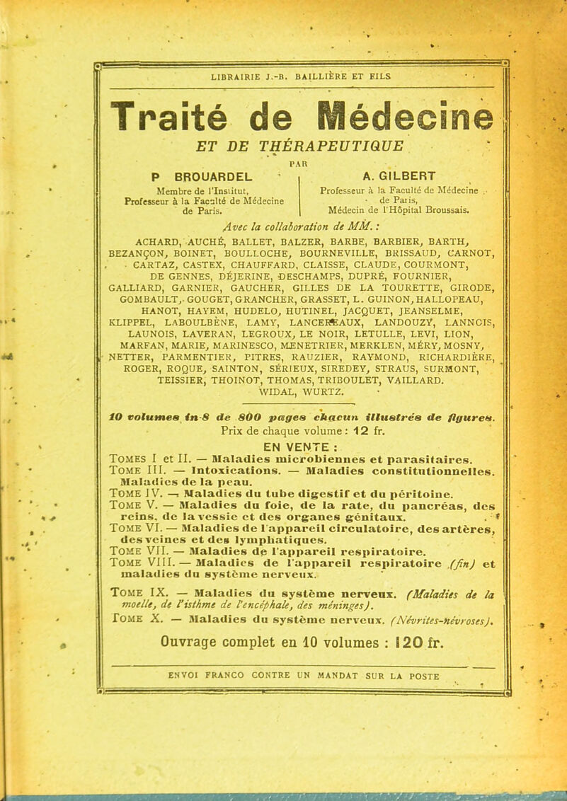 Traité de Médecine ET DE THÉRAPEUTIQUE P BROUARDEL Membre de l'Institut, Professeur à la Facslté de Médecine de Paris. A. GILBERT Professeur à la Faculté de Médecine de Patis, Médecin de l'Hôpital Broussais. Avec la collaboration de MM. : ACHARD, AUCHÉ, BALLET, BALZER, BARBE, BARBIER^ BARTH, BEZANÇON^ BOINET, BOULLOCHE, BOURNEVILLE, BRISSAUD, CARNOT, ■ CARTAZ, CASTEX, CHAUFFARD, CLAISSE, CLAUDE, COURMONT, DE GENNES, DÉJERINE, CESCHAMPS, DUPRÉ, FOURNIER, GALLIARD, GARNIER, GAUCHER, GILLES DE LA TOURETTE, GIRODE, GOMBAULT,. GOUGET, GRANCHER, GRASSET, L. GUINON^ HALLOPEAU, HANOT, HAYEM, HUDELO^ HUTINEL, JACQUET, JEANSELME, KLIPPEL, LABOULBÈNE, LAMY, LANCEKSAUX, LANDOUZY, LANNGIS, LAUNOIS, LAVERAN, LEGROUX^ LE NOIR, LETULLE, LEVI, LION, MARFAN, MARIE^ MARINESCO, IVLENETRIER, MERKLEN, MÉRY^ MOSNY, NETTER, PARMENTIER, PITRES, RAUZIER, RAYMOND, RICHARDIÈRE, ROGER, ROQUEj SAINTON, SÉRIEUX, SIREDEY, STRAUS, SURMONT, TEISSIER, THOINOT, THOMAS, TRIBOULET, VAILLARD. WIDAL, WURTZ. iO volumes in-8 de 800 pages chacun illustréa tle flgureti. Prix de chaque volume : 12 fr. EN VENTE : Tomes I et II. — Maladies microbiennes et parasitaires. Tome III. — intoxications. — Maladies constitutionnelles. Maladies de la peau. Tome J V. —■ Maladies du tube digestif et du péritoine. Tome V. — Maladies du foie, de la rate, du pancréas, des reins, de la vessie et des organes génitaux. . - ' Tome VI. — Maladies de l'appareil circulatoire, des artères, des veines et des lympbatiques. Tome VII. — Maladies dp l'appareil respiratoire. Tome VilI.— Maladies de l'appareil respiratoire .^«^ et maladies du système nerveux. Tome IX. — Maladies du système nerveux. (Maladies de la moelle, de l'isthme de l'encéphale, des méninges). Tome X. — Maladies du système nerveux. (Névrites-névroses). Ouvrage complet en 10 volumes : I20 fr. ENVOI FRANCO CONTRE UN MANDAT SUR LA POSTE É