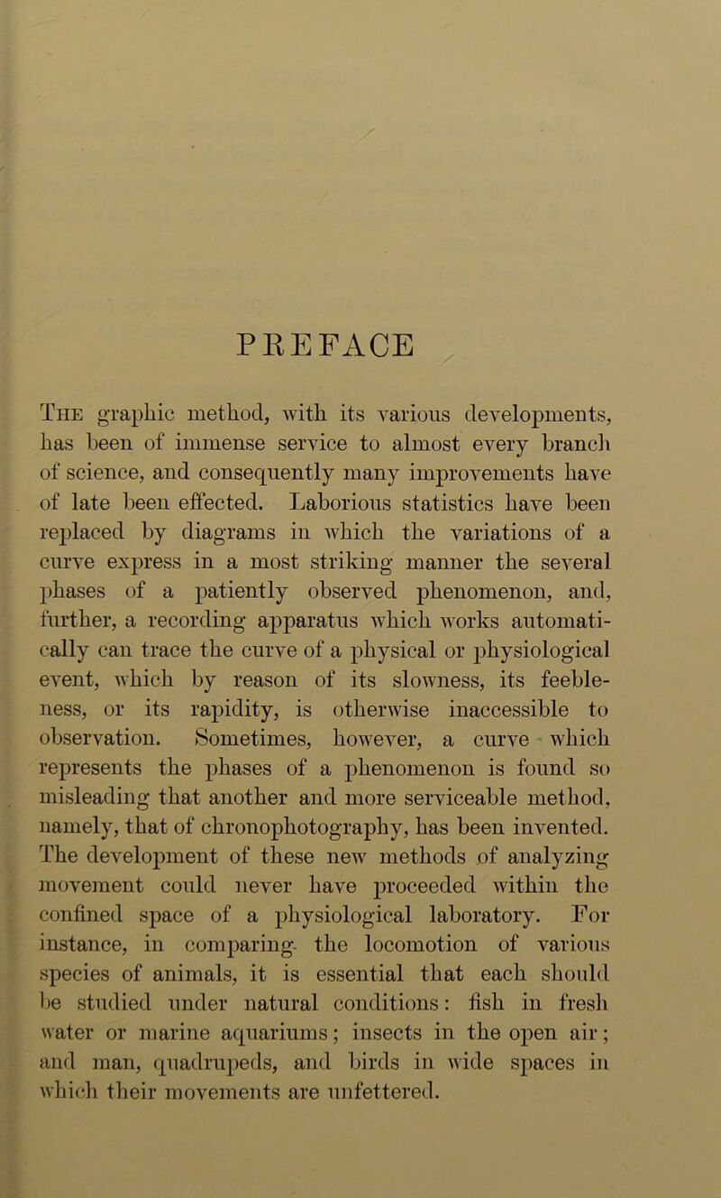 PREFACE The graphic method, with its various developments, has been of immense service to almost every brancii of science, and consequently many improvements have of late been effected. Laborious statistics have been replaced by diagrams in Avhich the variations of a curve express in a most striking manner the several phases of a patiently observed phenomenon, and, further, a recording apparatus Avhich aa orks automati- cally can trace the curve of a physical or physiological eA^ent, Avhich by reason of its sloAvness, its feeble- ness, or its rapidity, is othei’Avise inaccessible to observation. Sometimes, however, a curve which represents the phases of a phenomenon is found so misleading that another and more serviceable method, namely, that of chronophotography, has been invented. The development of these new methods of analyzing movement could never have jAroceeded Avithin the confined space of a physiological laboratory. For instance, in comparing- the locomotion of various species of animals, it is essential that each should Ije studied under natural conditions: fish in fresh water or marine aquariums; insects in the open air; and ]nan, quadrupeds, and birds in AA'ide spaces in Avhich their movements are unfettered.