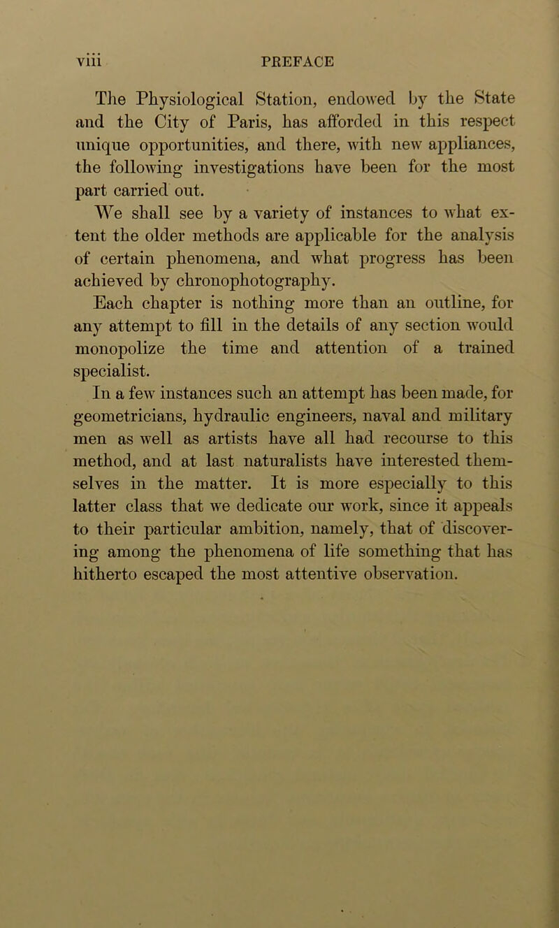 The Physiological Station, endowed by the State and the City of Paris, has afforded in this respect unique opportunities, and there, with new appliances, the following investigations have been for the most part carried out. We shall see by a variety of instances to Avhat ex- tent the older methods are applicable for the analysis of certain phenomena, and what progress has been achieved by chronophotography. Each chapter is nothing more than an outline, for any attempt to fill in the details of any section would monopolize the time and attention of a trained specialist. In a few instances such an attempt has been made, for geometricians, hydraulic engineers, naval and military men as well as artists have all had recourse to this method, and at last naturalists have interested them- selves in the matter. It is more especially to this latter class that we dedicate our work, since it appeals to their particular ambition, namely, that of discover- ing among the phenomena of life something that has hitherto escaped the most attentive observation.