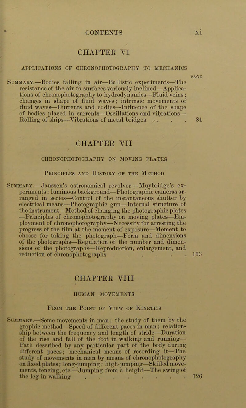 CHAPTER YI APPLICATIONS OF CHRONOPHOTOGRAPIIY TO MECHANICS I'ACE Summary.—Bodies falling in air—Ballistic experiments—The resistance of the air to surfaces variously inclined—^Applica- tions of chronophotography to hydrodynamics—Fluid veins; changes in shape of fluid waves; intrinsic movements of fluid waves—Currents and eddies—Influence of the shaj^e of bodies j^laced in currents—Oscillations and vibrations— Rolling of ships—^Vibrations of metal bridges ... 84 CHAPTER VII CHRONOPHOTOGRAPHY ON MOVING PLATES Principles and History op the Method Summary.—Janssen’s astronomical revolver—Muybridge’s ex- periments : luminous background—Photographic cameras ar- ranged in series—Control of the instantaneous shutter by electrical means—Photographic gun—Internal structure of the instrument—Method of changing the photographic plates —Principles of chronophotography on moving plates—Em- ployment of chronophotography—Necessity for arresting the progress of the film at the moment of exposure—Moment to choose for taking the jihotograph—Form and dimensions of the photographs—Regulation of the number and dimen- sions of the photographs—Reproduction, enlargement, and reduction of chronophotographs 103 CHAPTER VIII HUMAN MOVEMENTS From the Point op View of Kinetics •SusiMARY.—Some movements in man; the study of them by the graphic method—Speed of difterent paces in man; relation- ship between the frequency and length of stride—Duration of the rise and fall of the foot in walking and running— Path described by any particular part of the body during different paces; mechanical means of recording it—The study of movements in man by means of chronoirhotography on fixed plates; long-jumping; high-jumping—Skilled move- ments, fencing, etc.—Jumping from a height—The swing of the leg in walking 12G