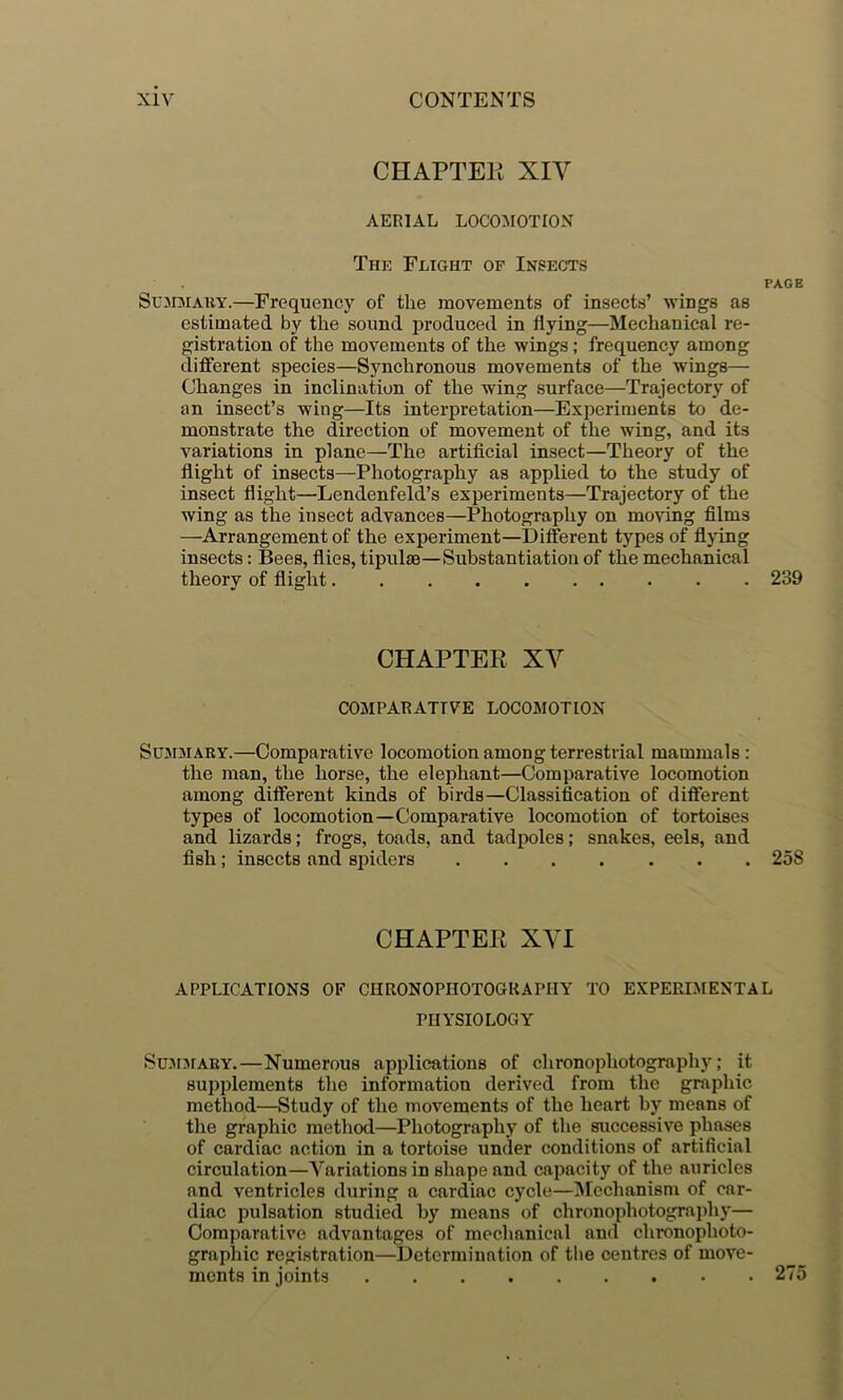 CHAPTEK XIV AERIAL LOCOMOTION The Flight of Insects PAGE Summary.—Frequency of the movements of insects’ wings as estimated by the sound produced in flying—Mechanical re- gistration of the movements of the wings; frequency among diiFerent species—Synchronous movements of the wings— Changes in inclination of the wing surface—Trajectory of an insect’s wing—Its interpretation—Experiments to de- monstrate the direction of movement of the wing, and its variations in plane—The artiflcial insect—Theory of the flight of insects—Photography as applied to the study of insect flight—Lendenfeld’s experiments—Trajectory of the wing as the insect advances—Photography on moving films —Arrangement of the experiment—Different types of flying insects: Bees, flies, tipulm—Substantiation of the mechanical theory of flight 239 CHAPTER XV COMPARATIVE LOCOMOTION Summary.—Comparative locomotion among terrestrial mammals: the man, the horse, the elephant—Comparative locomotion among different kinds of birds—Classification of different types of locomotion—Comparative locomotion of tortoises and lizards; frogs, toads, and tadpoles; snakes, eels, and fish; insects and siuders 258 CHAPTER XVI APPLICATIONS OF CHRONOPHOTOGRAPIIY TO EXPERIMENTAL PHYSIOLOGY SUJIMARY.—Numerous applications of chronophotography; it supplements the information derived from the graphic method—Study of the movements of the heart by means of the graphic method—Photography of the successive phases of cardiac action in a tortoise under conditions of artificial circulation—Variations in shape and capacity of the auricles and ventricles during a cardiac cycle—^Icchanism of car- diac pulsation studied by means of chronophotograifliy— Comparative advantages of mechanical and chronophoto- graphic registration—Determination of the centres of move- ments in joints 275