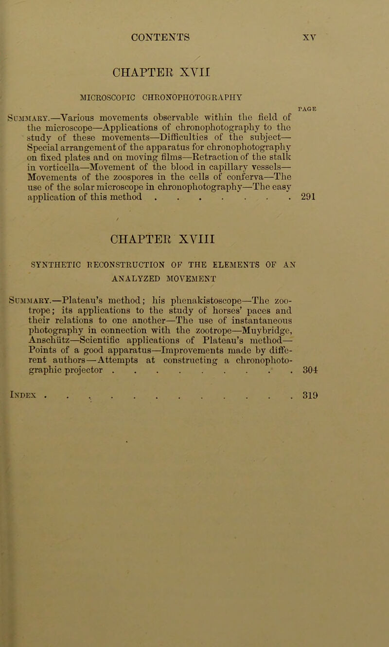 CHAPTER XVII lillCROSCOPIC CHRONOPHOTOGRAPHY PAGE ScMJiARY.—^Various movements observable within the field of the microscope—Applications of chronophotograjrhy to the study of these movements—Difficulties of the subject— Special arrangement of the apparatus for chronophotography on fixed plates and on moving films—Retraction of the stalk in vorticella—Movement of the blood in capillary vessels— Movements of the zoospores in the cells of conferva—The use of the solar microscope in chronophotography—The easy application of this method 291 CHAPTER XYIII SYNTHETIC RECONSTRUCTION OF THE ELEMENTS OF AN ANALYZED MOVEMENT Summary.—Plateau’s method; his phenakistoscope—The zoo- trope; its applications to the study of horses’ paces and their relations to one another—The use of instantaneoirs photography in connection with the zootrope—Muybridge, Anschutz—Scientific applications of Plateau’s method— Points of a good apparatus—Improvements made by diffe- rent authors—Attempts at constructing a chronophoto- graphic projector 301 Index . 319