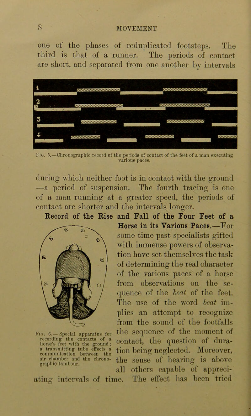 one of the phases of reduplicated footsteps. The third is that of a runner. The periods of contact are short, and separated from one another by intervals Fig. 5,—Chronograpliic record of the periods of contact of the feet of a man executing various paces. during which neither foot is in contact with the ground —a period of suspension. The fourth tracing is one of a man running at a greater speed, the periods of contact are shorter and the intervals longer. Record of the Rise and Fall of the Four Feet of a Horse in its Various Paces.—For some time past specialists gifted with immense powers of observa- tion have set themselves the task of determining the real character of the various paces of a horse from observations on the se- quence of the heat of the feet. The use of the word heat im- plies an attempt to recognize Ifom the sound of the footfalls tlie sequence of the moment of recording the contacts of a flip miPstlOll of dui’fl- horse’s feet with the ground; COUiat/l, lue quebLum ui uuut a transmitting tube effects a Epinrr nprrlpptpd IMorPOVPl’ communication between the non Oeillg liegieoieu. iUUXtJtntJl, graphicTambo^u^^ chrono- seiiso of hearing is above all others capable of appreci- ating intervals of time. The effect lias been tried I’’io. G—Special apparatus for