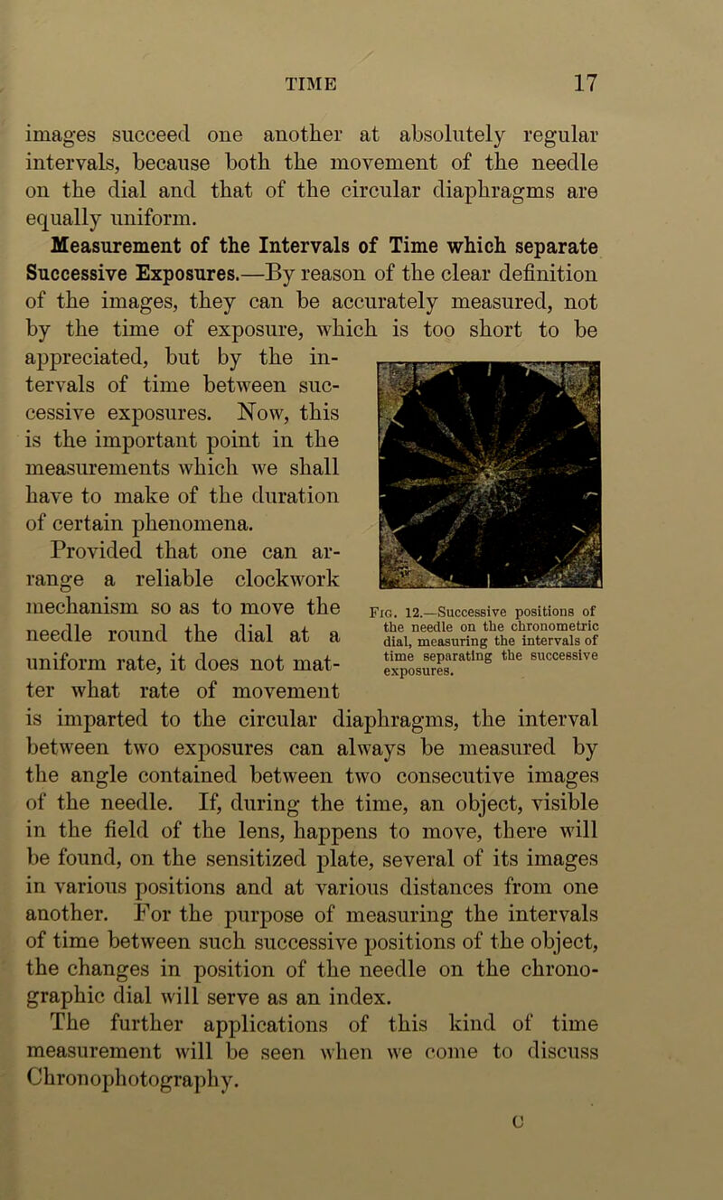 images succeed one another at absolutely regular intervals, because both the movement of the needle on the dial and that of the circular diaphragms are equally uniform. Measurement of the Intervals of Time which separate Successive Exposures.—By reason of the clear definition of the images, they can be accurately measured, not by the time of exposure, which is too short to be appreciated, but by the in- tervals of time between suc- cessive exposures. Now, this is the important point in the measurements which we shall have to make of the duration of certain phenomena. Provided that one can ar- range a reliable clockwork mechanism so as to move the needle round the dial at a uniform rate, it does not mat- ter what rate of movement is imparted to the circular diaphragms, the interval between two exposures can always be measured by the angle contained between two consecutive images of the needle. If, during the time, an object, visible in the field of the lens, happens to move, there will be found, on the sensitized plate, several of its images in various positions and at various distances from one another. For the purpose of measuring the intervals of time between such successive positions of the object, the changes in position of the needle on the chrono- graphic dial will serve as an index. The further applications of this kind of time measurement will be seen when we come to discuss Chron ophotograph y. a Fig. 12.—Successive positions of the needle on the chronometric dial, measuring the intervals of time separating the successive exposures.