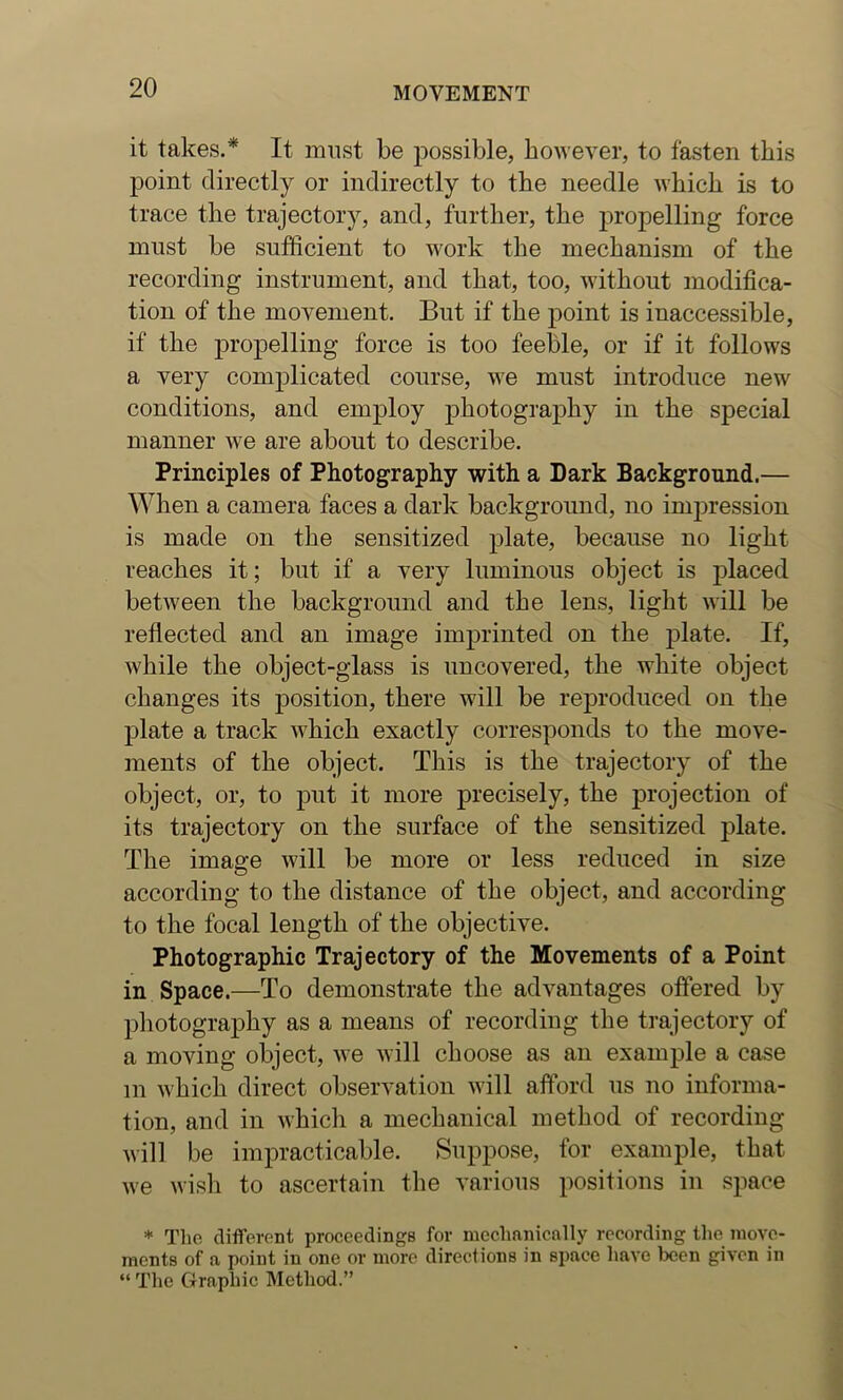 it takes.* It must be possible, however, to fasten this point directly or indirectly to the needle which is to trace the trajector)^, and, further, the propelling force must be sufficient to work the mechanism of the recording instrument, and that, too, without modifica- tion of the movement. But if the point is inaccessible, if the propelling force is too feeble, or if it follows a very complicated course, we must introduce new conditions, and employ photography in the special manner we are about to describe. Principles of Photography with a Dark Background.— When a camera faces a dark background, no impression is made on the sensitized plate, because no light reaches it; but if a very luminous object is placed between the background and the lens, light will be reflected and an image imprinted on the plate. If, while the object-glass is uncovered, the white object changes its position, there will be reproduced on the plate a track which exactly corresponds to the move- ments of the object. This is the trajectory of the object, or, to put it more precisely, the projection of its trajectory on the surface of the sensitized plate. The image will be more or less reduced in size according to the distance of the object, and according to the focal length of the objective. Photographic Trajectory of the Movements of a Point in Space.—To demonstrate the advantages offered by photography as a means of recording the trajectory of a moving object, we will choose as an example a case in which direct observation ivill afford us no informa- tion, and in which a mechanical method of recording will be impracticable. Suppose, for example, that we wisli to ascertain the various positions in space * Tlie different proceedings for meclmnically recording the move- ments of a point in one or more directions in space have been given in “ The Graphic Method.”