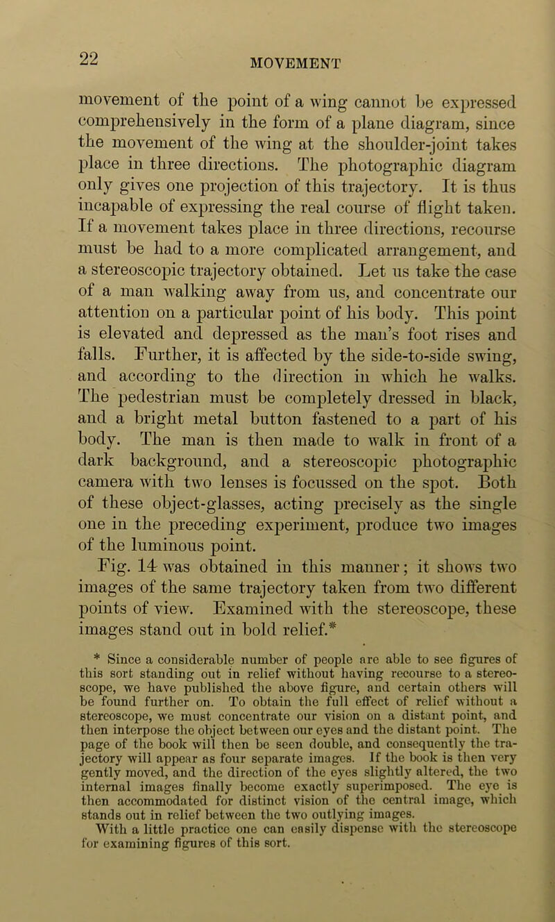 movement of the point of a wing cannot be expressed comprebensively in the form of a plane diagram, since the movement of the wing at the shoulder-joint takes place in three directions. The photographic diagram only gives one projection of this trajectory. It is thus incapable of expressing the real course of flight taken. If a movement takes place in three directions, recourse must be had to a more complicated arrangement, and a stereoscopic trajectory obtained. Let us take the case of a man walking away from us, and concentrate our attention on a particular point of his body. This point is elevated and depressed as the man’s foot rises and falls. Further, it is affected by the side-to-side swing, and according to the direction in which he walks. The pedestrian must be completely dressed in black, and a bright metal button fastened to a part of his body. The man is then made to walk in front of a dark background, and a stereoscopic photographic camera with two lenses is focussed on the spot. Both of these object-glasses, acting precisely as the single one in the preceding experiment, produce two images of the luminous point. Fig. Id was obtained in this manner; it shows two images of the same trajectory taken from two different points of view. Examined with the stereoscope, these images stand out in bold relief.* * Since a considerable number of people arc able to see figures of this sort standing out in relief without having recourse to a stereo- scope, we have published the above figure, and certain others will be found further on. To obtain the full effect of relief without a stereoscope, we must concentrate our vision on a distant point, and then interpose the object between our eyes and the distant point. The page of the book will then be seen double, and consequently the tra- jectory will appear as four separate images. If the book is then very gently moved, and the direction of the eyes slightly altered, the two internal images finally become exactly superimposed. The eye is then accommodated for distinct vision of the central image, which stands out in relief between the two outlying images. With a little practice one can easily dispense with the stereoscope for examining figures of this sort.