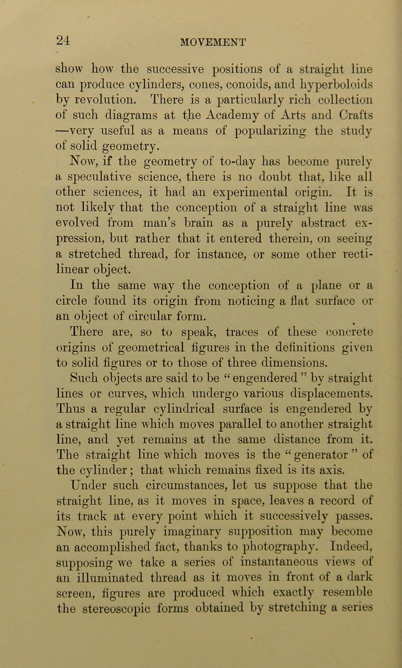 sliow how the successive positions of a straight line can produce cylinders, cones, conoids, and hyperboloids by revolution. There is a particularly rich collection of such diagrams at the Academy of Arts and Crafts —very useful as a means of popularizing the study of solid geometry. Now, if the geometry of to-day has become purely a speculative science, there is no doubt that, like all other sciences, it had an experimental origin. It is not likely that the conception of a straight line was evolved from man’s brain as a purely abstract ex- pression, but rather that it entered therein, on seeing a stretched thread, for instance, or some other recti- linear object. In the same way the conception of a plane or a circle found its origin from noticing a flat surface or an object of circular form. There are, so to S2)eak, traces of these concrete origins of geometrical figures in the definitions given to solid figures or to those of three dimensions. Such objects are said to be “ engendered ” by straight lines or curves, which undergo various displacements. Thus a regular cylindrical surface is engendered by a straight line Avhich moves parallel to another straight line, and yet remains at the same distance from it. The straight line which moves is the “ generator ” of the cylinder; that Avhich remains fixed is its axis. Under such circumstances, let us suppose that the straight line, as it moves in space, leaves a record of its track at every point which it successively passes. Now, this purely imaginary supposition may become an accomplished fact, thanks to photography. Indeed, supposing we take a series of instantaneous views of an illuminated thread as it moves in front of a dark screen, figures are produced Avliich exactly resemble the stereoscopic forms obtained by stretching a series