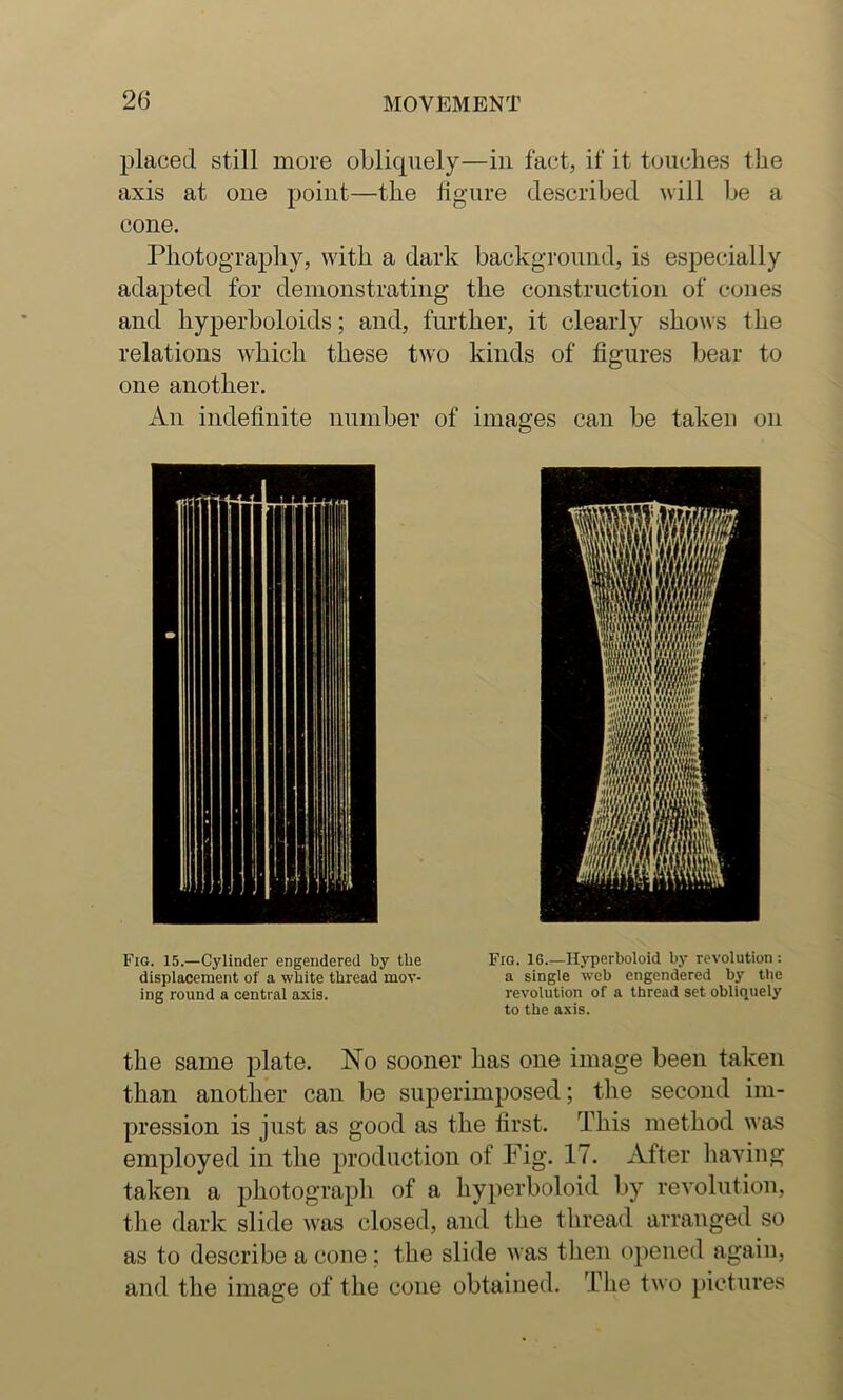 placed still more oblicpiely—in fact, if it touches the axis at one point—the figure described will be a cone. Photography, with a dark background, is especially adapted for demonstrating the construction of cones and hyperboloids; and, further, it clearly shows the relations which these two kinds of figures bear to one another. An indefinite number of images can be taken on Fig. 15.—Cylinder engendered by the displacement of a white thread mov- ing round a central axis. Fig. 16.—Hyperboloid by revolution: a single web engendered by the revolution of a thread set obliquely to the axis. the same plate. No sooner has one image been taken than another can be superimjiosed; the second im- pression is just as good as the first. This method was employed in the production of Fig. 17. After liaving taken a photograph of a hyperboloid by revolution, tlie dark slide was closed, and the thread arranged so as to describe a cone; the slide was tlien opened again, and the image of the cone obtained. The two pictures