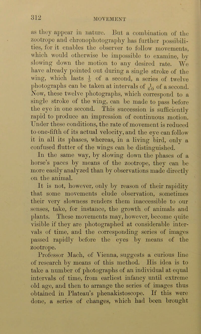 US tlioy appear iu nature. Hut a coiiilniiation of the zoutrupe and clironophotography has further i)ossiIhli- ties, for it enables the observer to follow movements, whieh would otherwise be impossible to examine, by slowing down the motion to any desired rate. We have already pointed out during a single stroke of the wing, which lasts 1- of a second, a series of twelve photographs can be taken at intervals of of a second. Now, these twelve photographs, which correspond to a single stroke of the wing, can be made to pass before the eye in one second. This succession is sufficiently rapid to produce an impression of continuous motion. Under these conditions, the rate of movement is reduced to one-fifth of its actual velocity, and the eye can follow it in all its phases, whereas, in a living bird, only a confused flutter of the wings can be distinguished. In the same way, by slowing down the phases of a horse’s paces by means of the zootrope, they can be more easily analyzed than by observations made directly on the animal. It is not, however, only by reason of their rapidity that some movements elude observation, sometimes their very slowness renders them inaccessible to our senses, take, for instance, the growth of animals and plants. These movements may, however, become quite visible if they are photographed at considerable inter- vals of time, and the corresponding series of images passed rapidly before the eyes by means of the zootrope. Professor Mach, of Vienna, suggests a curious line of research by means of this method. His idea is to take a number of photograjDhs of an individual at equal intervals of time, from earliest infancy until extreme old age, and then to arrange the series of images thus obtained in Plateau’s phenakistoscope. If this were done, a series of changes, which had been brought