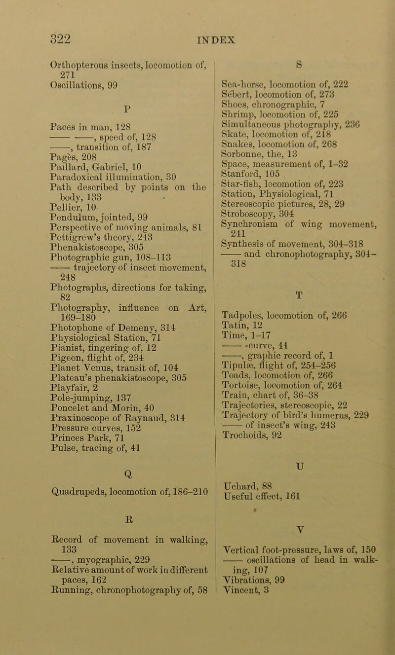 Orthopterous insects, locomotion of, 271 Oscillations, 99 P Paces in man, 128 , speed of, 128 , transition of, 187 Pages, 208 Paillard, Gabriel, 10 Paradoxical illumination, 30 Path described by points on the body, 133 Pellier, 10 Pendulum, jointed, 99 Perspective of moving animals, 81 Pettigrew’s theory, 243 Phenakistoscope, 305 Photographic gun, 108-113 trajectory of insect riiovement, 248 Photographs, directions for taking, 82 Photography, influence on Art, 169-180 Photophone of Demeny, 314 Physiological Station, 71 Pianist, fingering of, 12 Pigeon, flight of, 234 Planet Venus, transit of, 104 Plateau’s phenakistoscope, 305 Playfair, 2 Pole-jumping, 137 Poncelet and Morin, 40 Praxinoscope of Raynaud, 314 Pressure curves, 152 Princes Park, 71 Pulse, tracing of, 41 Q Quadrupeds, locomotion of, 186-210 R Record of movement in walking, 133 , myographic, 229 Relative amount of work in different paces, 162 Running, chronophotography of, 58 S Sea-horse, locomotion of, 222 Se'bert, locomotion of, 273 Shoes, chronographic, 7 Shrimp, locomotion of, 225 Simultaneous photography, 236 Skate, locomotion of, 218 Snakes, locomotion of, 268 Sorbonne, the, 13 Space, measurement of, 1-32 Stanford, 105 Star-fish, locomotion of, 223 Station, Physiological, 71 Stereoscopic pictures, 28, 29 Stroboscopy, 304 Synchronism of wing movement, 241 Synthesis of movement, 304-318 and chronophotography, 304- 318 T Tadpoles, locomotion of, 266 Tatin, 12 Time, 1-17 -curve, 44 , graphic record of, 1 Tipulse, flight of, 254-256 Toads, locomotion of, 266 Tortoise, locomotion of, 264 Train, chart of, 36-38 Trajectories, stereoscopic, 22 Trajectory of bird’s humerus, 229 of insect’s wing, 243 Trochoids, 92 U Uchard, 88 Useful eff'ect, 161 V Vertical foot-pressure, laws of, 150 oscillations of head in walk- ing, 107 Vibrations, 99 Vincent, 3