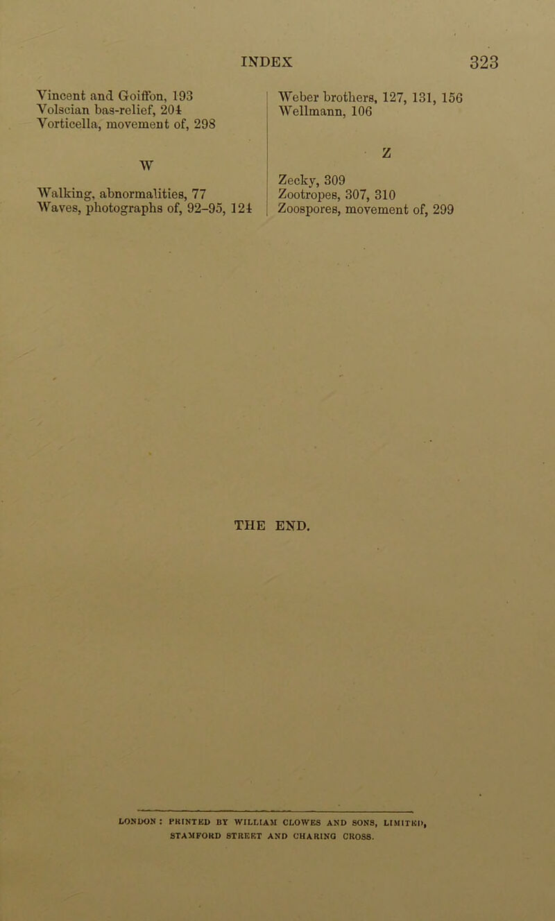 Vincent and Goiffon, 193 Volscian bas-relief, 201 Vorticella, movement of, 298 W Walking, abnormalities, 77 Waves, photographs of, 92-95, 121 Weber brothers, 127, 131, 156 Wellmann, 106 Z Zecky, 309 Zootropes, 307, 310 Zoospores, movement of, 299 THE END. LONDON : PRINTED BY WILLIAM CLOWES AND SONS, LIMITED, STAMFORD STREET AND OHARINO CROSS.