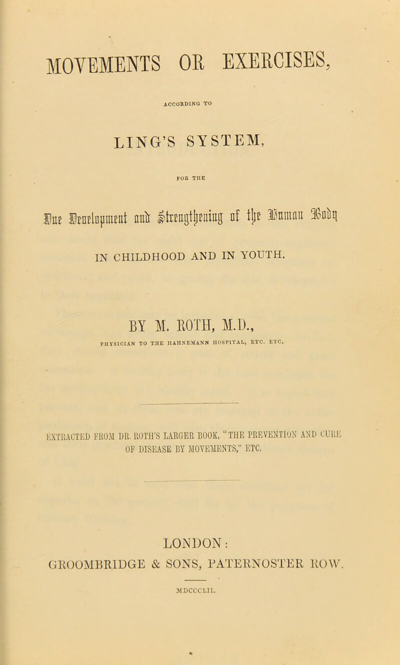 MOVEMENTS OR EXERCISES, according to LING’S SYSTEM, FOR TI1E Hue HEUElD}iinEut nuii tagtjjraing nf tljE Iminim rMi\ IN CHILDHOOD AND IN YOUTH, BY M. BOTH, Ml)., PH YS1C1AN TO THE HAHNEMANN HOSPITAL, ETC. ETC. EXTRACTED FROM DR.ROTH'S LARGER BOOK, THE PREVENTION AND CURE OF DISEASE BY MOVEMENTS,” ETC. LONDON GKOOMHRIDGE & SONS, PATERNOSTER ROW. J1DCCCT.II.