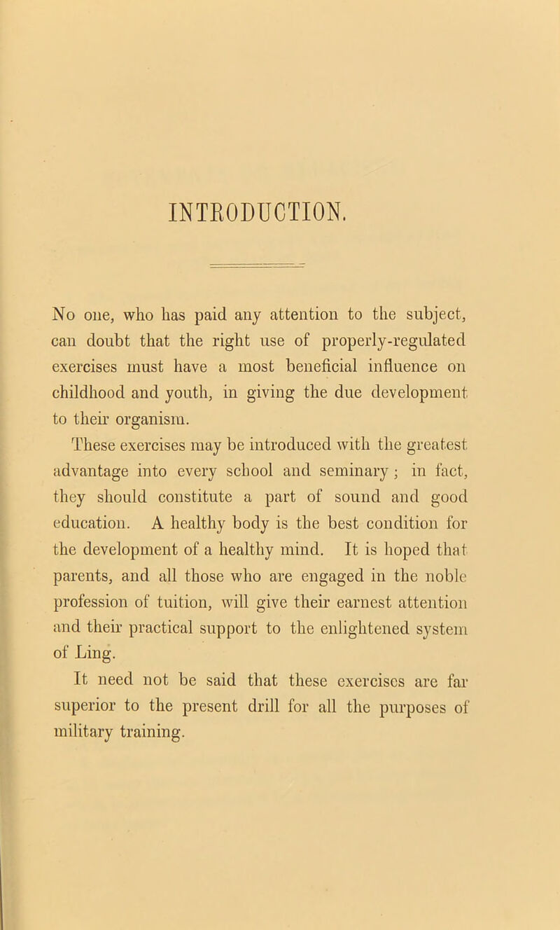 INTRODUCTION. No one, who lias paid any attention to the subject, can doubt that the right use of properly-regulated exercises must have a most beneficial influence on childhood and youth, in giving the due development to then’ organism. These exercises may be introduced with the greatest advantage into every school and seminary; in fact, they should constitute a part of sound and good education. A healthy body is the best condition for the development of a healthy mind. It is hoped that parents, and all those who are engaged in the noble profession of tuition, will give their earnest attention and their practical support to the enlightened system of Ling. It need not be said that these exercises are far superior to the present drill for all the purposes of military training.
