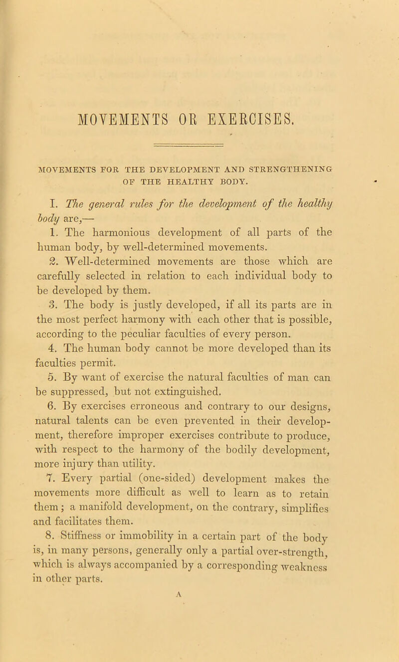 MOVEMENTS FOR THE DEVELOPMENT AND STRENGTHENING OF THE HEALTHY BODY. I. The general rules for the development of the healthy body are,— 1. The harmonious development of all parts of the human body, by well-determined movements. 2. Well-determined movements are those which are carefully selected in relation to each individual body to be developed by them. 3. The body is justly developed, if all its parts are in the most perfect harmony with each other that is possible, according to the peculiar faculties of every person. 4. The human body cannot be more developed than its faculties permit. 5. By want of exercise the natural faculties of man can be suppressed, but not extinguished. 6. By exercises erroneous and contrary to our designs, natural talents can be even prevented in their develop- ment, therefore improper exercises contribute to produce, with respect to the harmony of the bodily development, more injury than utility. 7. Every partial (one-sided) development makes the movements more difficult as well to learn as to retain them ; a manifold development, on the contrary, simplifies and facilitates them. 8. Stiffness or immobility in a certain part of the body is, in many persons, generally only a partial over-strength, which is always accompanied by a corresponding weakness in other parts.