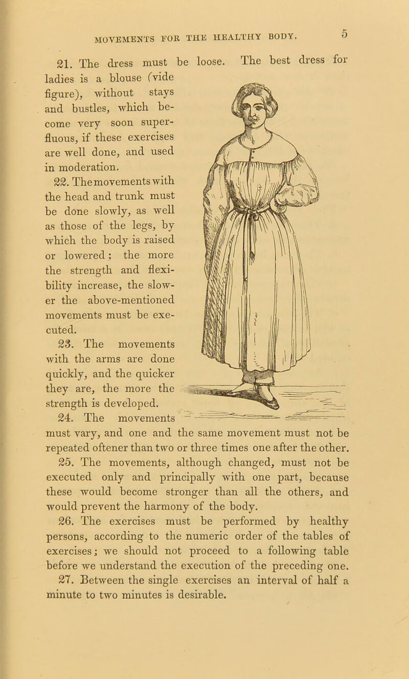 21. The dress must be loose. The best dress for ladies is a blouse (Vide figure), without stays and bustles, which be- come very soon super- fluous, if these exercises are well done, and used in moderation. 22. The movements with the head and trunk must be done slowly, as well as those of the legs, by which the body is raised or lowered; the more the strength and flexi- bility increase, the slow- er the above-mentioned movements must be exe- cuted. 23. The movements with the arms are done quickly, and the quicker they are, the more the strength is developed. 24. The movements must vary, and one and the same movement must not be repeated oftener than two or three times one after the other. 25. The movements, although changed, must not be executed only and principally with one part, because these would become stronger than all the others, and would prevent the harmony of the body. 26. The exercises must be performed by healthy persons, according to the numeric order of the tables of exercises; we should not proceed to a following table before we understand the execution of the preceding one. 27. Between the single exercises an interval of half a minute to two minutes is desirable.