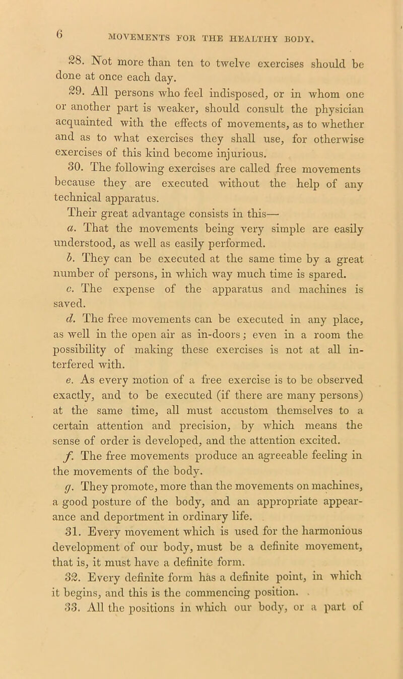 ~S. Not more than ten to twelve exercises should be done at once each day. 29. All persons who feel indisposed, or in whom one or another part is weaker, should consult the physician acquainted with the effects of movements, as to whether and as to what exercises they shall use, for otherwise exercises of this kind become injurious. 30. The following exercises are called free movements because they are executed without the help of any technical apparatus. Their great advantage consists in this— ci. That the movements being very simple are easily understood, as well as easily performed. b. They can be executed at the same time by a great number of persons, in which way much time is spared. c. The expense of the apparatus and machines is saved. cl. The free movements can be executed in any place, as well in the open air as in-doors; even in a room the possibility of making these exercises is not at all in- terfered with. e. As every motion of a free exercise is to be observed exactly, and to be executed (if there are many persons) at the same time, all must accustom themselves to a certain attention and precision, by which means the sense of order is developed, and the attention excited. f The free movements produce an agreeable feeling in the movements of the body. cj. They promote, more than the movements on machines, a good posture of the body, and an appropriate appear- ance and deportment in ordinary life. 31. Every movement which is used for the harmonious development of our body, must be a definite movement, that is, it must have a definite form. 32. Every definite form has a definite point, in which it begins, and this is the commencing position. 33. All the positions in which our body, or a part of