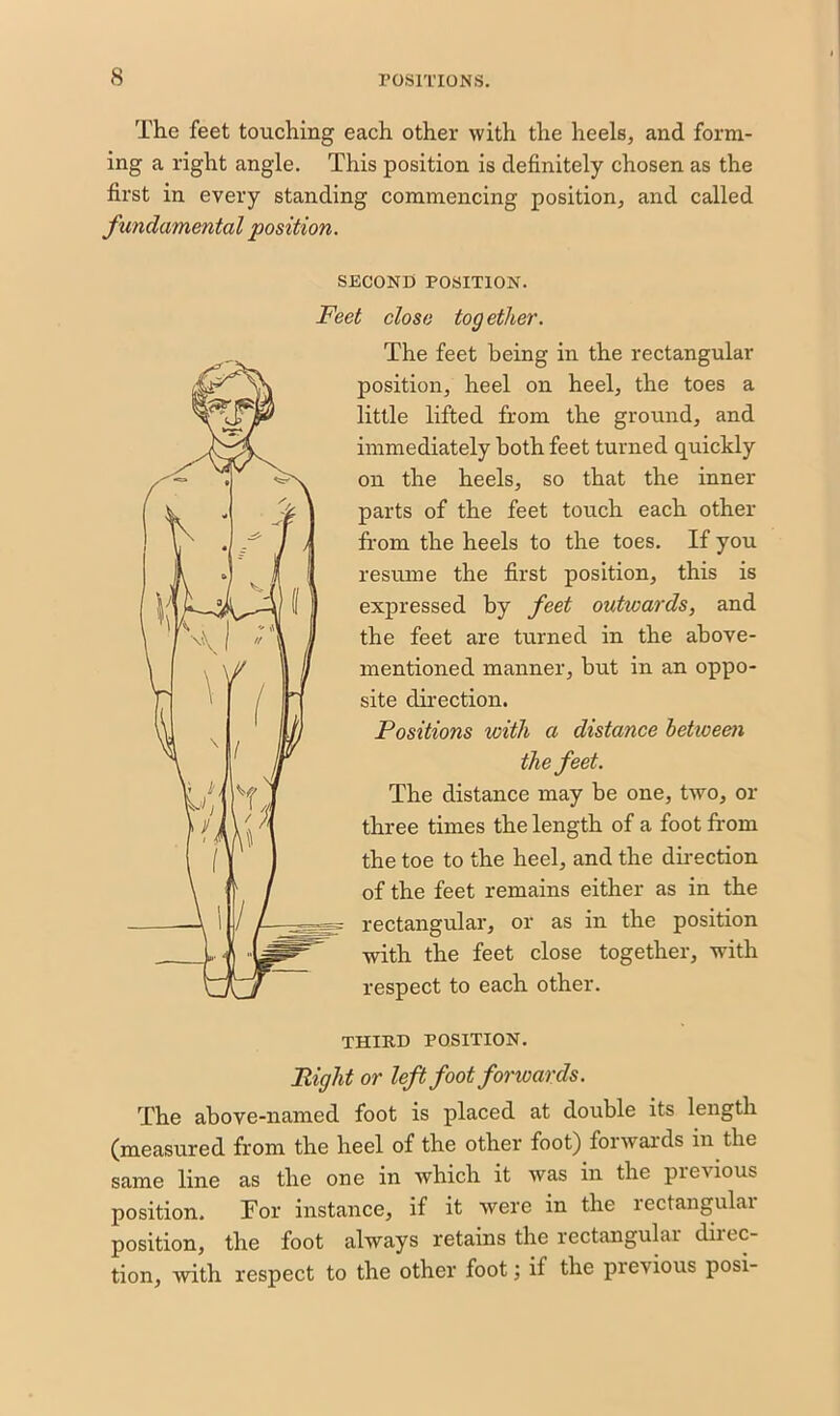 The feet touching each other with the heels, and form- ing a right angle. This position is definitely chosen as the first in every standing commencing position, and called fundamental position. SECOND POSITION. Feet close tog ether. The feet being in the rectangular position, heel on heel, the toes a little lifted from the ground, and immediately both feet turned quickly on the heels, so that the inner parts of the feet touch each other from the heels to the toes. If you resume the first position, this is expressed by feet outwards, and the feet are turned in the above- mentioned manner, but in an oppo- site direction. Positions with a distance between the feet. The distance may be one, two, or three times the length of a foot from the toe to the heel, and the direction of the feet remains either as in the rectangular, or as in the position with the feet close together, with respect to each other. THIRD POSITION. Right or left foot forwards. The above-named foot is placed at double its length (measured from the heel of the other foot) forwards in the same line as the one in which it was in the previous position. Tor instance, if it were in the rectangular position, the foot always retains the rectangular diitc- tion, with respect to the other foot j if the pievious posi-