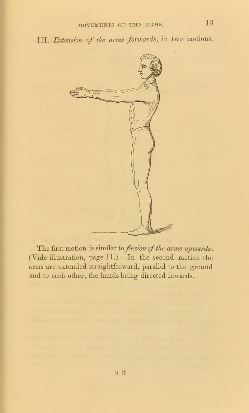 III. Extension of the arms forwards, in two motions. The first motion is similar to flexion of the arms upwards. (Vide illustration, page 11,) In the second motion the arms are extended straightforward, parallel to the ground and to each other, the hands being directed inwards. 2