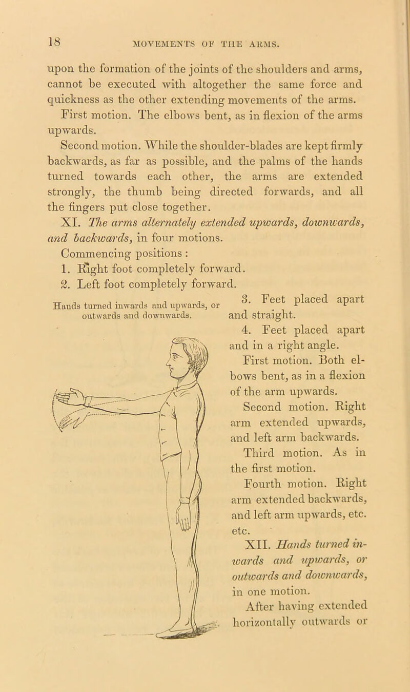 upon the formation of the joints of the shoulders and arms, cannot be executed with altogether the same force and quickness as the other extending movements of the arms. First motion. The elbows bent, as in flexion of the arms upwards. Second motion. While the shoulder-blades are kept firmly backwards, as far as possible, and the palms of the hands turned towards each other, the arms are extended strongly, the thumb being directed forwards, and all the fingers put close together. XI. The arms alternately extended upwards, downwards, and backwards, in four motions. Commencing positions: 1. Sight foot completely forward. 2. Left foot completely forward. Hands turned inwards and upwards, or outwards and downwards. o. Feet placed apart and straight. 4. Feet placed apart and in a right angle. First motion. Both el- bows bent, as in a flexion of the arm upwards. Second motion. Bight arm extended upwards, and left arm backwards. Third motion. As in the first motion. Fourth motion. Bight arm extended backwards, and left arm upwards, etc. etc. XII. Hands turned in- wards and upwards, or outwards and downwards, in one motion. After having extended horizontally outwards or