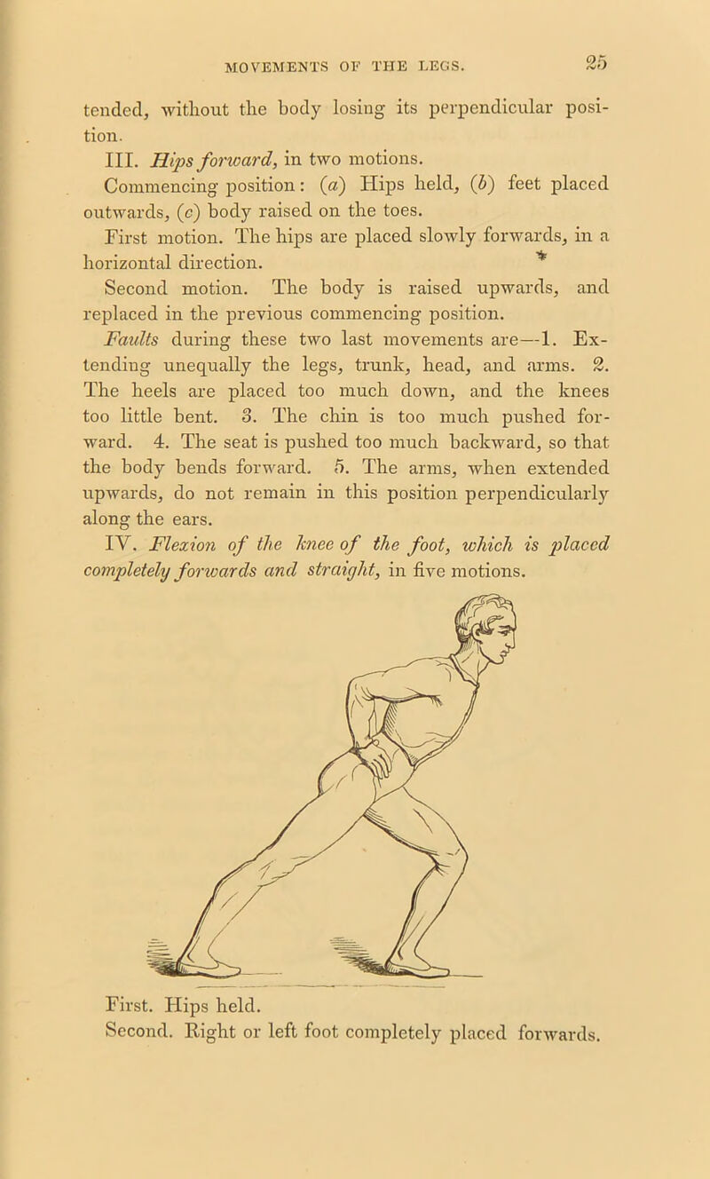 tended, without the body losing its perpendicular posi- tion. III. Hips forward, in two motions. Commencing position: (a) Hips held, (5) feet placed outwards, (c) body raised on the toes. First motion. The hips are placed slowly forwards, in a horizontal direction. * Second motion. The body is raised upwards, and replaced in the previous commencing position. Faidts during these two last movements are—1. Ex- tending unequally the legs, trunk, head, and arms. 2. The heels are placed too much down, and the knees too little bent. 3. The chin is too much pushed for- ward. 4. The seat is pushed too much backward, so that the body bends forward. 5. The arms, when extended upwards, do not remain in this position perpendicularly along the ears. IV. Flexion of the Itnee of the foot, which is placed completeliy foricards and straight, in five motions. First. Flips held. Second. Eight or left foot completely placed forwards.