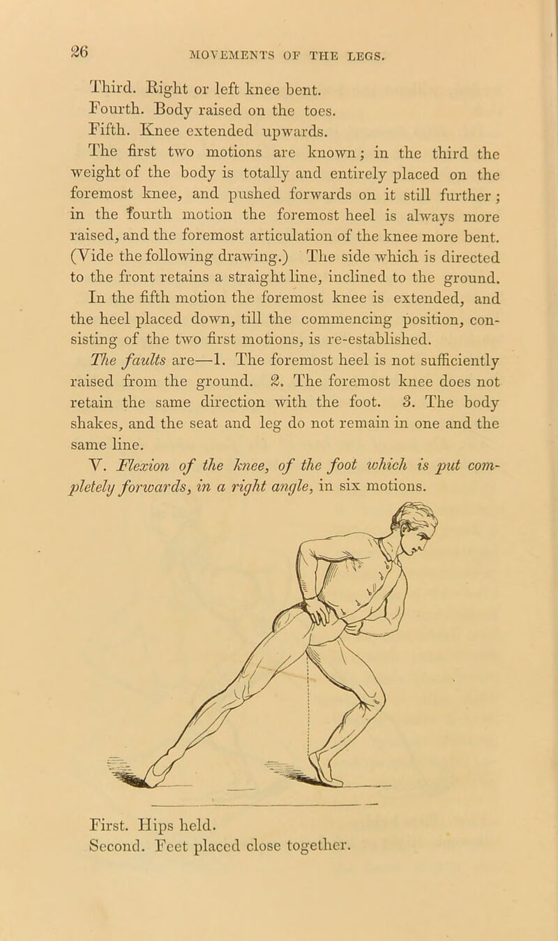 Third. Right or left knee bent. Fourth. Body raised on the toes. Filth. Ivnee extended upwards. The first two motions are known; in the third the weight of the body is totally and entirely placed on the foremost knee, and pushed forwards on it still further; in the fourth motion the foremost heel is always more %/ raised, and the foremost articulation of the knee more bent. (Vide the following drawing.) The side which is directed to the front retains a straight line, inclined to the ground. In the fifth motion the foremost knee is extended, and the heel placed down, till the commencing position, con- sisting of the two first motions, is re-established. The faults are—1. The foremost heel is not sufficiently raised from the ground. 2. The foremost knee does not retain the same direction with the foot. 8. The body shakes, and the seat and leg do not remain in one and the same line. V. Flexion of the knee, of the foot which is put com- pletely fonoards, in a right angle, in six motions. First. Hips held. Second. Feet placed close together.