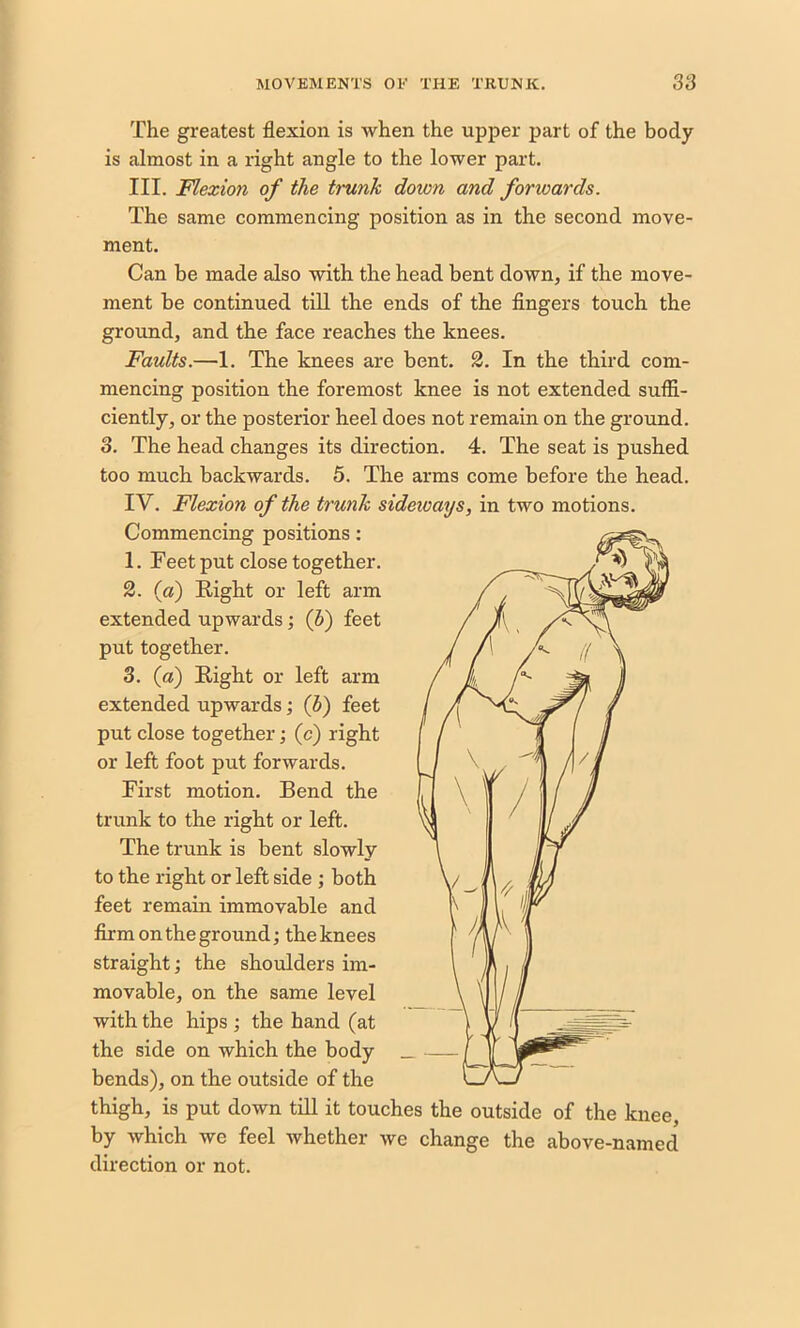 The greatest flexion is when the upper part of the body is almost in a right angle to the lower part. III. Flexion of the trunk down and forwards. The same commencing position as in the second move- ment. Can be made also with the head bent down, if the move- ment he continued till the ends of the fingers touch the ground, and the face reaches the knees. Faults.—1. The knees are bent. 2. In the third com- mencing position the foremost knee is not extended suffi- ciently, or the posterior heel does not remain on the ground. 3. The head changes its direction. 4. The seat is pushed too much backwards. 5. The arms come before the head. IV. Flexion of the trunk sideivays, in two motions. Commencing positions: 1. Feet put close together. 2. (a) Right or left arm extended upwards; (b) feet put together. 3. (a) Right or left arm extended upwards; (h) feet put close together; (c) right or left foot put forwards. First motion. Bend the trunk to the right or left. The trunk is bent slowly to the right or left side ; both feet remain immovable and firm on the ground; the knees straight; the shoulders im- movable, on the same level with the hips ; the hand (at the side on which the body bends), on the outside of the thigh, is put down till it touches the outside of the knee, by which we feel whether we change the above-named direction or not.