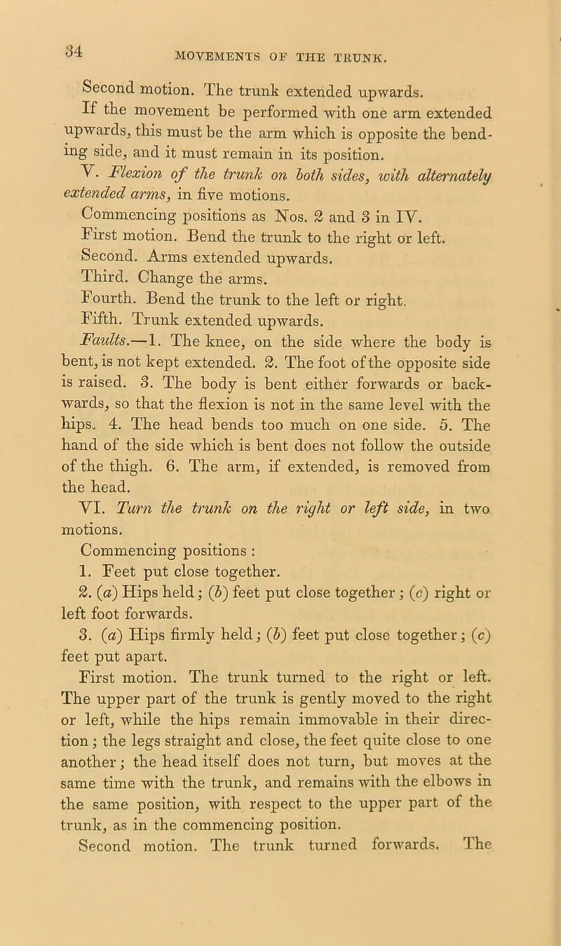 MOVEMENTS OF THE TRUNK. Second motion. The trunk extended upwards. If the movement be performed with one arm extended upwards, this must be the arm which is opposite the bend- ing side, and it must remain in its position. V. Flexion of the trunk on both sides, with alternately extended arms, in five motions. Commencing positions as Nos. 2 and 3 in IV. First motion. Bend the trunk to the right or left. Second. Arms extended upwards. Third. Change the arms. Fourth. Bend the trunk to the left or right. Fifth. Trunk extended upwards. Faults.—1. The knee, on the side where the body is bent, is not kept extended. 2. The foot of the opposite side is raised. 8. The body is bent either forwards or back- wards, so that the flexion is not in the same level with the hips. 4. The head bends too much on one side. 5. The hand of the side which is bent does not follow the outside of the thigh. 6. The arm, if extended, is removed from the head. VI. Turn the trunk on the right or left side, in two motions. Commencing positions : 1. Feet put close together. 2. (a) Hips held; ($) feet put close together ; (c) right ox- left foot forwards. 3. (a) Hips firmly held; (b) feet put close together; (c) feet put apart. First motion. The trunk turned to the right or left. The upper part of the trunk is gently moved to the right or left, while the hips remain immovable in their direc- tion ; the legs straight and close, the feet quite close to one another; the head itself does not turn, but moves at the same time with the trunk, and remains with the elbows in the same position, with respect to the upper part of the trunk, as in the commencing position. Second motion. The trunk turned forwards. The