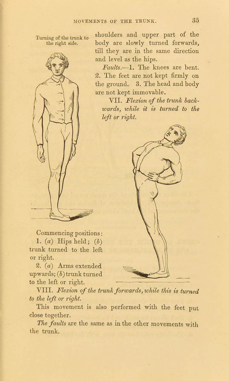 Turning of the trunk to the right side. shoulders and upper part of the body are slowly turned forwards, till they are in the same direction and level as the hips. Faults.—1. The knees are bent. 2. The feet are not kept firmly on the ground. 3. The head and body are not kept immovable. VII. Flexion of the trunk hack- wards, while it is turned to the left or right. Commencing positions: 1. (a) Hips held; (h) trunk turned to the left or right. 2. (a) Arms extended upwards; (5) trunk turned to the left or right. VIII. Flexion of the t?'unk forwards, lohile this is turned to the left or right. This movement is also performed with the feet put close together. The faults are the same as in the other movements with the trunk.