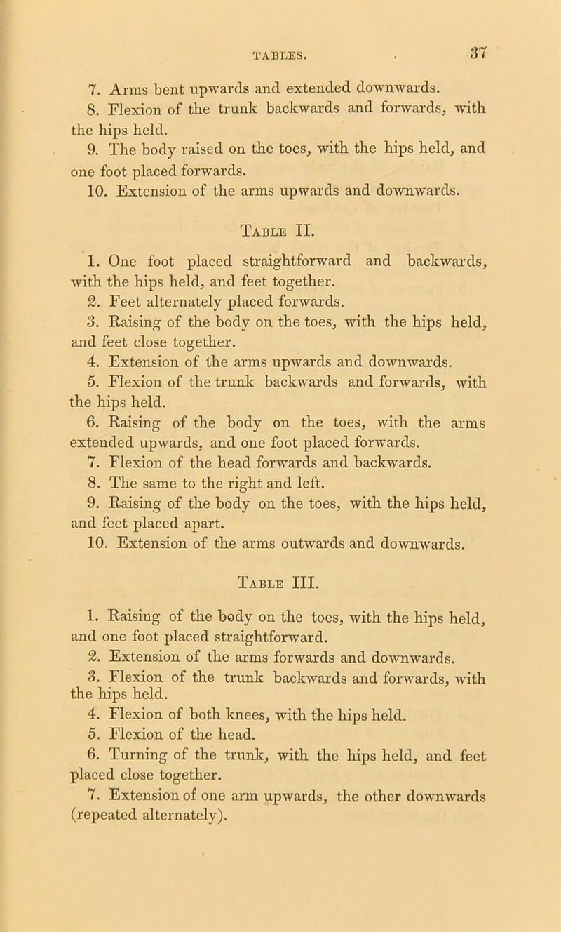 1. Arms bent upwards and extended downwards. 8. Flexion of the trunk backwards and forwards, with the hips held. 9. The body raised on the toes, with the hips held, and one foot placed forwards. 10. Extension of the arms upwards and downwards. Table II. 1. One foot placed straightforward and backwards, with the hips held, and feet together. 2. Feet alternately placed forwards. 8. Raising of the body on the toes, with the hips held, and feet close together. 4. Extension of the arms upwards and downwards. 5. Flexion of the trunk backwards and forwards, with the hips held. 6. Raising of the body on the toes, with the arms extended upwards, and one foot placed forwards. 7. Flexion of the head forwards and backwards. 8. The same to the right and left. 9. Raising of the body on the toes, with the hips held, and feet placed apart. 10. Extension of the arms outwards and downwards. Table III. 1. Raising of the body on the toes, with the hips held, and one foot placed straightforward. 2. Extension of the arms forwards and downwards. 3. Flexion of the trunk backwards and forwards, with the hips held. 4. Flexion of both knees, with the hips held. 5. Flexion of the head. 6. Turning of the trunk, with the hips held, and feet placed close together. 7. Extension of one arm upwards, the other downwards (repeated alternately).