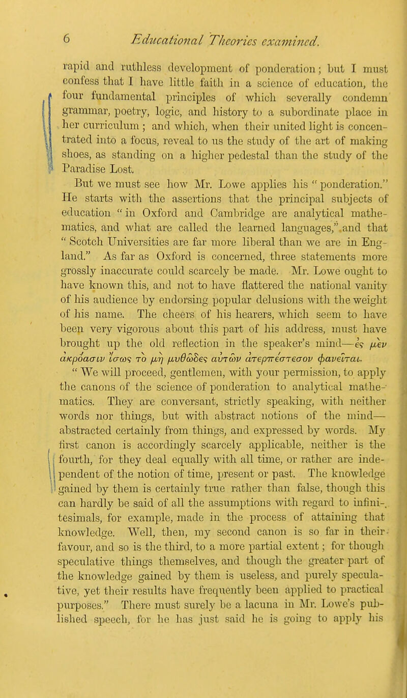 rapid and ruthless development of ponderation; but I must confess that I have little faith in a science of education, the four fundamental principles of which severally condemn grammar, poetry, logic, and history to a suljordinate place in her curriculum ; and which, when their united light is concen- trated into a focus, reveal to us the study of the art of making shoes, as standing on a higher pedestal tlian the study of the Paradise Lost, But we must see how Mr. Lowe applies his  ponderation. He starts with the assertions that the principal subjects of education  in Oxford and Cambridge are analytical mathe- matics, and what are called the learned languages, and that  Scotch Universities are far more lil^eral than we are in Eng- land. As far as Oxford is concerned, three statements more grossly inaccurate coiild scarcely be made. Mr. Lowe ought to have known this, and not to have flattered the national vanity of his audience by endorsing popular delusions with the weight of his name. The cheers of his hearers, which seem to have been very vigorous about this part of his address, must have brought up the old reflection in the speaker's mind—iikv aKpoaaiv lcx(ti<i to /jlt] fjLv6a)Be<; avrcov drepirecrreaov (fyavelrat.  We will proceed, gentlemen, with your permission, to apply the canons of the science of ponderation to analytical mathe- matics. They are conversant, strictly speaking, with neither words nor things, but with abstract notions of the mind— abstracted certainly from things, and expressed by words. My lirst canon is accordingly scarcely applicable, neither is the fourth, for they deal equally with all time, or rather are inde- pendent of the notion of time, present or past. The knowledge ! gained by them is certainly true rather than false, though this can hardly be said of all the assumptions with regard to infini-. tesimals, for example, made in the process of attaining that knowledge. Well, then, my second canon is so far in their- favour, and so is the third, to a more partial extent; for though speculative things themselves, and though the greater part of the knowledge gained by them is useless, and purely specula- tive, yet their results have frequently been applied to practical purposes. There must surely be a lacuna in Mr. Lowe's pub- lished speech, for he has just said he is going to apply his