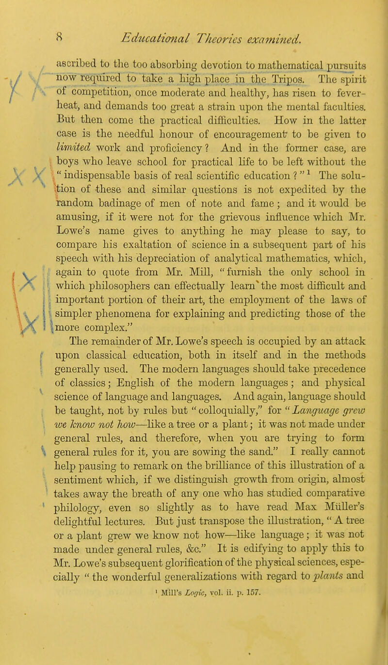 ascribed to the too absorbing devotion to mathematical pursuits ~ now required to'take a high i^lace in the Tripos. The spirit of competition, once moderate and healthy, has risen to fever- heat, and demands too great a strain upon the mental faculties. But then come the practical difficulties. How in the latter case is the needful honour of encouragement to be given to limited work and proficiency ? And in the former case, are . boys who leave school for practical life to be left without the \  indispensable basis of real scientific education ? ^ The solu- tion of these and sinailar questions is not expedited by the random badinage of men of note and fame; and it would be amusing, if it were not for the grievous influence which Mr. Lowe's name gives to anything he may please to say, to compare his exaltation of science in a subsequent part of his speech with his depreciation of analytical mathematics, wliich, again to quote from Mr. Mill, furnish the only school in >: which philosophers can effectually leam^ the most difficult and I important portion of their art, the employment of the laws of I simpler phenomena for explaining and predicting those of the I more complex. The remainder of Mr. Lowe's speech is occupied by an attack upon classical education, both in itself and in the methods generally used. The modern languages should take precedence of classics; English of the modern languages; and physical science of language and languages. And again, language should be taught, not by rules but  colloquially, for  Language grew we know not how—like a tree or a plant; it was not made imder general rules, and therefore, when you are trying to form general rules for it, you are sowing the sand. I really cannot help pausing to remark on the brdliance of this illustration of a sentiment which, if we distinguish growth from origin, almost takes away the breath of any one who has studied comparative philology, even so slightly as to have read Max Miiller's delightful lectures. But just transpose the illustration,  A tree or a plant grew we know not how—like language; it was not made under general rules, &c. It is edifying to apply this to Mr. Lowe's subsequent glorification of the physical sciences, espe- cially  the wonderful generalizations with regard to plants and ' Mill's Logic, vol. ii. p. 157.