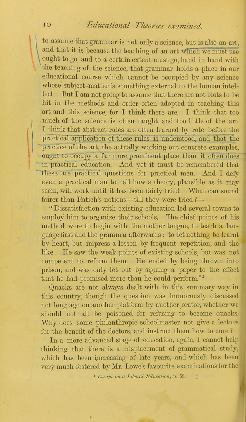 to assume that grammar is not only a science, but is also an art, and that it is because the teaching of an art ^\^TIch'we'mus^use ^ ought to go, and to a certain extent must go, hand in hand with the teaching of the science, that grammar holds a place in our educational course which cannot be occupied by any science whose subject-matter is something external to the human intel- lect. But I am not going to assume that there are not blots to be hit in the methods and order often adopted in teaching this art and this science, for I think there are. I think that too much of the science is often taught, and too little of the art. I tliink that abstract niles are often learned by rote before the practical application of these rules is understood, and that the practice of the art, the actually working out concrete examples, ought to 0(3'cupya far more prominent place than it often does in practical education. And yet it must be remembered that these are practical questions for practical men. And T defy even a practical man to tell how a theory, plausible as it may seein, will work until it has been fairly tried. What can sound fairer than Eatich's notions—till they were tried ?—  Dissatisfaction with existing education led several towns to employ him to organize their schools. The chief points of his method were to begin with the mother tongue, to teach, a lan- guage first and the grammar afterwards ; to let nothing be learn by heart, but impress a lesson by frequent repetition, and th like. He saw the weak points of existing schools, but was not competent to reform them. He ended by being thrown into prison, and was only let out by signing a paper to the effect that he had promised more than he could perform.^ Quacks are not always dealt with in this summary way in tliis country, though the question was humorously discusse not long ago on another platform by another ^orator, whether w should not all be poisoned for refusing to become quacks Why does some philanthropic schoolmaster not give a lectur for the benefit of the doctors, and instruct them how to cure ? In a more advanced stage of education, again, I cannot hel thinking that there is a misplacement of grammatical study, which has been increasing of late years, and which has bee very much fostered by Mr. Lowe's favourite examinations for th 1 Essays on a Liberal Education, ]>. 5S. ;