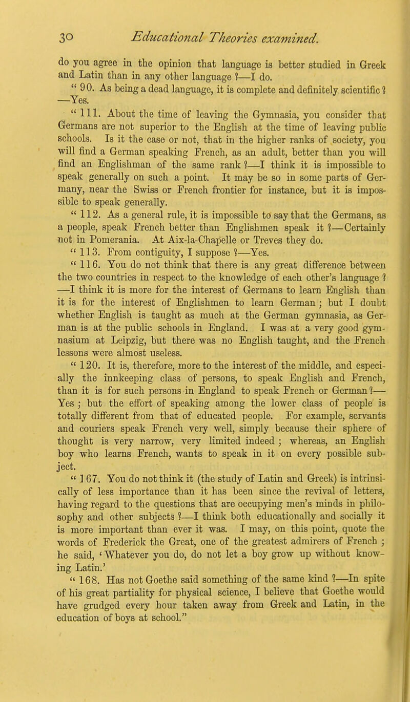 do you agree in the opinion that language is better studied in Greek and Latin than in any other language ?—I do.  90. As being a dead language, it is complete and definitely scientific 1 —Yes. 111. About the time of leaving the Gymnasia, you consider that Germans are not superior to the English at the time of leaving public schools. Is it the case or not, that in the higher ranks of society, you will find a German speaking French, as an adult, better than you will , find an Englishman of the same rank ?—I think it is impossible to speak generally on such a point. It may be so in some parts of Ger- many, near the Swiss or French frontier for instance, but it is impos- sible to speak generally. 112. As a general rule, it is impossible to say that the Germans, as a people, speak French better than Englishmen speak it %—Certainly not in Pomerania. At Aix-la-Chapelle or Treves they do. 113. From contigiuty, I suppose %—Yes.  116. You do not think that there is any great difi'erence between the two countries in respect to the knowledge of each other's language ? —I think it is more for the interest of Germans to learn English than it is for the interest of Englishmen to learn German ; but I doubt whether English is taught as much at the German gymnasia, as Ger- man is at the public schools in England. I was at a very good gym- nasium at Leipzig, but there was no English taught, and the French lessons were almost useless.  120. It is, therefore, more to the interest of the middle, and especi- ally the innkeeping class of persons, to speak English and French, than it is for such persons in England to speak French or German?— Yes ; but the effort of speaking among the lower class of people is totally difi'erent from that of educated people. For example, servants and couriers speak French very well, simply because their sphere of thought is very narrow, very limited indeed ; whereas, an English boy who learns French, wants to speak in it on every possible sub- ject. 167. You do not think it (the study of Latin and Greek) is intrinsi- cally of less importance than it has been since the revival of letters, having regard to the questions that are occupying men's minds in philo- sophy and other subjects %—I think both educationally and socially it is more important than ever it was. I may, on this point, quote the words of Frederick the Great, one of the greatest admirers of French ; he said, ' Whatever you do, do not let a boy grow up without know- ing Latin.' 168. Has not Goethe said something of the same kind ?—In spite of his great partiality for physical science, I believe that Goethe would have grudged every hour taken away from Greek and Latin, in the education of boys at school.