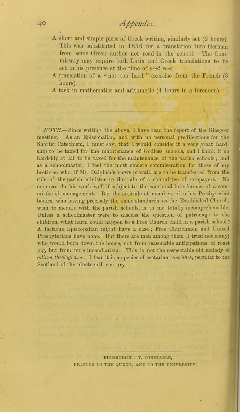 A short and simple piece of Greek writing, similarly set (2 hours). This was substituted in 1856 for a translation into German from some Greek author not read in the school. The Com- missary may require both Latin and Greek translations to be set in his presence at the time of vM voce. A translation of a  not too hard  exercise from the French (3 hours). A task in mathematics and arithmetic (4 hours in a forenoon). NOTE.—Since writing the above, I have read the report of the Glasgow meeting. As an Episcopalian, and with no personal predilections for the Shorter Catechism, I must say, that I would consider it a very great hard- ship to be taxed for the maintenance of Godless schools, and I think it no hardship at aU to be taxed for the maintenance of the parish schools ; and as a schoolmaster, I feel the most sincere commiseration for those of my brethren who, if Mr. Dalglish'a views prevail, are to be transferred from the rule of the parish minister to the rule of a committee of ratepayers. No man can do his work well if subject to the continual interference of a com- mittee of management. But the attitude of members of other Presbyterian bodies, who having precisely the same standards as the EstabHshed Church, wish to meddle with the parish schools, is to me totally incomprehensible. Unless a schoolmaster were to discuss the question of patronage to the children, what harm could happen to a Free Church child in a parish school ? A factious Ej)iscopalian might have a case ; Eree Churchmen and United Presbyterians have none. But there are men among them (I triist not many) who would burn down the house, not from reasonable anticipations of roast pig, but from piire incendiarism. This is not the respectable old malady of odium theologicum. I fear it is a species of sectarian cacoethes, iieculiar to the Scotland of the nineteenth century. EDINBTTRGH : T. CONSTABLE, PRINTER TO THE QUEEN, AND TO THE UNIVERSITY.