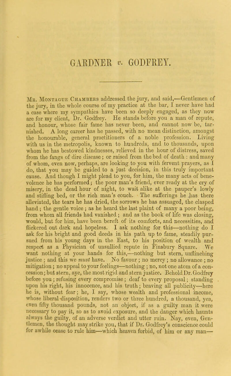 GARDNER »• GODFREY. Mr. Montague Chambers addressed the jury, and said,—Gentlemen of the jury, in the whole course of my practice at the bar, I never have had a case where my sympathies have been so deeply engaged, as they now are for my client, Dr. Godfrey. He stands before you a man of repute, and honour, whose fair fame has never been, and cannot now be, tar- nished. A long career has he passed, with no mean distinction, amongst the honourable, general practitioners of a noble profession. Living with us in the metropolis, known to hundreds, and to thousands, upon whom he has bestowed kindnesses, relieved in the hour of distress, saved from the fangs of dire disease; or raised from the bed of death : and many of whom, even now, perhaps, are looking to you with fervent prayers, as I do, that you may be guided to a just decision, in this truly important cause. And though I might plead to you, for him, the many acts of bene- volence he has performed; the poor man’s friend, ever ready at the cry of misery, in the dead hour of night, to wait alike at the pauper’s lowly and stifling bed, or the rich man’s couch. The sufferings he has there alleviated, the tears he has dried, the sorrows he has assuaged, the clasped hand; the gentle voice ; as he heard the last plaint of many a poor being, from whom all friends had vanished; and as the book of life was closing, would, but for him, have been bereft of its comforts, and necessities, and flickered out dark and hopeless. I ask nothing for this—nothing do I ask for his bright and good deeds in his path up to fame, steadily pur- sued from his young days in the East, to his position of wealth and respect as a Physician of unsullied repute in Einsbury Square. We want nothing at your hands for this,'—nothing but stem, unflinching justice ; and this we must have. No favour; no mercy; no allowance; no mitigation; no appeal to your feelings—nothing ; no, not one atom of a con- cession ; but stem, aye, the most rigid and stern justice. Behold Dr. Godfrey before you; refusing every compromise; deaf to every proposal; standing upon his right, his innocence, and his truth; braving all publicity—here he is, without fear; he, I say, whose wealth and professional income, whose liberal-disposition, renders two or three hundred, a thousand, yea, even fifty thousand pounds, not an object, if as a guilty man it were necessary to pay it, so as to avoid exposure, and the danger which haunts always the guilty, of an adverse verdict and utter ruin. Nay, even, Gen- tlemen, the thought may strike you, that if Dr. Godfrey’s conscience could for awhile cease to rule him—which heaven forbid, of him or any man—