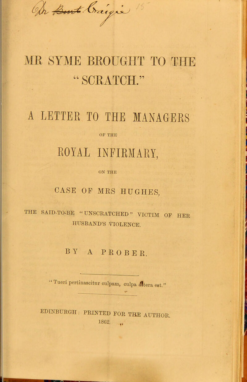 MR SAME BROUGHT TO THE “ SCRATCH.” A LETTER TO THE MANAGERS OF THE ROYAL INFIRMARY, ON THE CASE OF MRS HUGHES, THE SAID-TO-BE “UNSCRATCHED” VICTIM OF HER HUSBAND’S VIOLENCE. BY A PROBER. I ueri perfcinaseitur culpam, culpa ilftera est.” EDINBURGH : PRINTED FOR THE AUTHOR. 1862. „