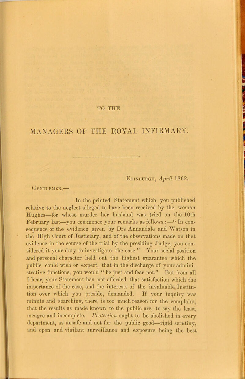 TO THE MANAGERS OF THE ROYAL INFIRMARY. Edinburgh, April 1862. Gentlemen,— In the printed Statement which you published relative to the neglect alleged to have been received by the woman Hughes—for whose murder her husband was tried on the 10th February last—you commence your remarks as follows :—“ In con- sequence of the evidence given by Drs Annandale and Watson in the High Court of Justiciary, and of the observations made on that evidence in the course of the trial by the presiding Judge, you con- sidered it your duty to investigate the case.” Your social position and personal character held out the highest guarantee which the public could wish or expect, that in the discharge of your admini- strative functions, you would “ be just and fear not.” But from all I hear, your Statement has not afforded that satisfaction which the importance of the case, and the interests of the invaluable. Institu- tion over which you preside, demanded. If your inquiry was minute and searching, there is too much reason for the complaint, that the results as made known to the public are, to say the least, meagre and incomplete. Protection ought to be abolished in every department, as unsafe and not for the public good—rigid scrutiny, and open and vigilant surveillance and exposure being the Lest