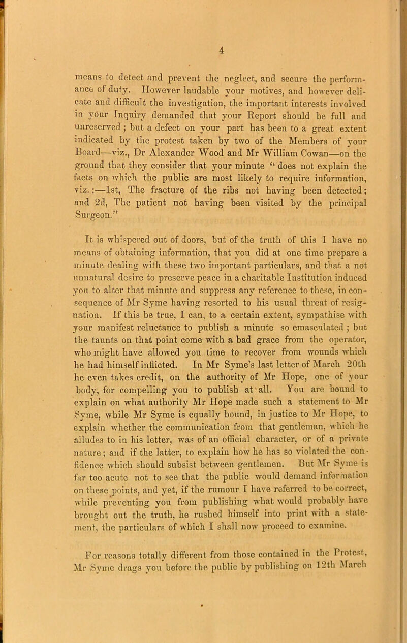 means to detect and prevent the neglect, and secure the perform- ance of duty. However laudable your motives, and however deli- cate and difficult the investigation, the important interests involved in your Inquiry demanded that your Report should be full and unreserved ; hut a defect on your part has been to a great extent indicated by the protest taken by two of the Members of your Board—viz., Dr Alexander Wood and Mr William Cowan—on the ground that they consider that your minute “ does not explain the facts on which the public are most likely to require information, viz.:—1st, The fracture of the ribs not having been detected; and 2d, The patient not having been visited by the principal Surgeon.” It is whispered out of doors, but of the truth of this I have no means of obtaining information, that you did at one time prepare a minute dealing with these two important particulars, and that a not unnatural desire to preserve peace in a charitable Institution induced you to alter that minute and suppress any reference to these, in con- sequence of Mr Syme having resorted to his usual threat of resig- nation, If this be true, I can, to a certain extent, sympathise with your manifest reluctance to publish a minute so emasculated ; but the taunts on that point come with a bad gx-ace from the operator, who might have allowed you time to recover from wounds which he had himself inflicted. In Mr Syme’s last letter of March 20th he even takes credit, on the authority of Mr Hope, one of your body, for compelling you to publish at all. You are bound to explain on what authority Mr Hope made such a statement to Mr Syme, while Mr Syme is equally bound, injustice to Mr Hope, to explain whether the communication from that gentleman, which he alludes to in his letter, was of an official character, or of a private nature; and if the latter, to explain how he has so violated the con- fidence which should subsist between gentlemen. But Mr Syme is far too acute not to see that the public would demand information on these points, and yet, if the rumour I have referred to be correct, while preventing you from publishing what would probably bave brought out the truth, he rushed himself into print wfith a state- ment, the particulars of which I shall now proceed to examine. For reasons totally different from those contained in the Protest, Mr Svme drags you before the public by publishing1 on 12th March