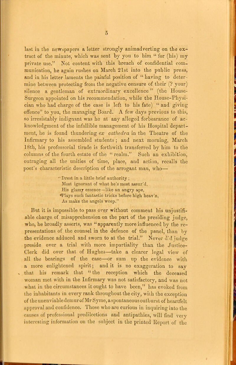 last in the newspapers a letter strongly animadverting on the ex- tract of the minute, which was sent by you to him “ for (his) my private use.” Not content with this breach of confidential com- munication, he again rushes on March 21st into the public press, and in his letter laments the painful position of “ having to deter- mine between protecting from the negative censure of their (? your) silence a gentleman of extraordinary excellence ” (the House- Surgeon appointed on his recommendation, while the House-Physi- cian who had charge of the case is left to his fate) “ and giving offence” to you, the managing Board. A few days previous to this, so irresistably indignant was he at any alleged forbearance of ac- knowledgment of the infallible management of his Hospital depart- ment, he is found thundering ex cathedra in the Theatre of the Infirmary to his assembled students ; and next morning, March 18th, his professorial tirade is forthwith transferred by him to the columns of the fourth estate of the “ realm.” Such an exhibition, outraging all the unities of time, place, and action, recalls the poet’s characteristic description of the arrogant man, who— Drest in a little brief authority ; Most ignorant of what he’s most assur’d, His glassy essence—like an angry ape, H’lays such fantastic tricks before high heav’n, As make the angels weep.” But it is impossible to pass over without comment his unjustifi- able charge of misapprehension on the part of the presiding judge, who, he broadly asserts, was “apparently more influenced by the re- presentations of the counsel in the defence of the panel, than by the evidence adduced and sworn to at the trial.” Never did judge preside over a trial with more impartiality than the Justice- Clerk did over that of IIughe3—take a clearer legal view of all the bearings of the case—or sum up the evidence with a more enlightened spirit; and it is no exaggeration to say x that his remark that “ the reception which the deceased woman met with in the Infirmary was not satisfactory, and was not what in the circumstances it ought to have been,” has evoked from the inhabitants in every rank throughout the city, with the exception of tlieuuenviabledemurof Mr Syme, aspontaneousoutburst of heartfelt approval and confidence. Those who are curious in inquiring into the causes of professional predilections and antipathies, will find very interesting information on the subject in the printed Report of the